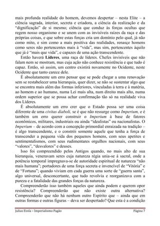 mais profunda realidade do homem, devemos despertar – nesta Elite – a
ciência sagrada, interior, secreta e criadora, a ciência da realização e da
“dignificação” de si mesmo; ciência que conduz às forças ocultas que
regem nosso organismo e se unem com as invisíveis raízes da raça e das
próprias coisas, e que sobre estas forças cria um domínio pelo qual, já não
como mito, e sim como a mais positiva das realidades, renasçe homens
como seres não pertencentes mais à “vida”, mas sim, pertencentes àquilo
que já é “mais que vida”, e capazes de uma ação transcendente.
   Então haverá Líderes, uma raça de líderes. Chefes invisíveis que não
falam nem se mostram, mas cuja ação não conhece resistência e que tudo é
capaz. Então, só assim, um centro existirá novamente no Ocidente, neste
Ocidente que tanto carece dele.
   É absolutamente um erro pensar que se pode chegar a uma renovação
sem se restabelecer uma hierarquia, quer dizer, se não se sustentar algo que
se encontra mais além das formas inferiores, vinculadas à terra e à matéria,
ao homem e ao humano, numa Lei mais alta, num direito mais alto, numa
ordem superior que se possa achar confirmação tão só na realidade viva
dos Líderes.
   É absolutamente um erro crer que o Estado possa ser uma coisa
diferente de uma civitas diaboli, se é que não ressurge como Imperium, e é
também um erro querer construir o Imperium à base de fatores
econômicos, militares, industriais ou ainda “idealistas” ou nacionalistas. O
Imperium – de acordo com a concepção primordial enraizada na tradição –
é algo transcendente, e o constrói somente aquele que tenha a força de
transcender a pequena vida dos pequenos homens, com seus apetites e
sentimentalismos, com seus rudimentares orgulhos nacionais, com seus
“valores”, “desvalores” e deuses.
   Isso foi compreendido pelos Antigos quando, no mais alto de sua
hierarquia, veneravam seres cuja natureza régia unia-se à sacral, onde a
potência temporal impregnava-se de autoridade espiritual de natureza “não
mais humana”; portadores de uma força secreta e invencível de “Vitória” e
de “Fortuna”; quando viviam em cada guerra uma sorte de “guerra santa”,
algo universal, desconcertante, que tudo revolvia e reorganizava com a
pureza e a fatalidade das grandes forças da natureza.
   Compreenderão isso também aqueles que ainda podem e querem opor
resistência? Compreenderão que não existe outra alternativa?
Compreenderão que não há nenhum outro Espírito que – ainda que em
outras formas e outras figuras – deva ser despertado? Que esta é a condição

Julius Evola – Imperialismo Pagão                                    Página 7
 