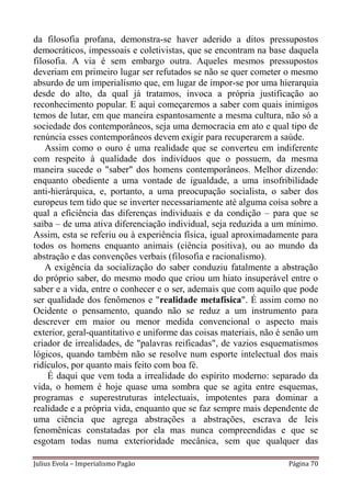 da filosofia profana, demonstra-se haver aderido a ditos pressupostos
democráticos, impessoais e coletivistas, que se encontram na base daquela
filosofia. A via é sem embargo outra. Aqueles mesmos pressupostos
deveriam em primeiro lugar ser refutados se não se quer cometer o mesmo
absurdo de um imperialismo que, em lugar de impor-se por uma hierarquia
desde do alto, da qual já tratamos, invoca a própria justificação ao
reconhecimento popular. E aqui começaremos a saber com quais inimigos
temos de lutar, em que maneira espantosamente a mesma cultura, não só a
sociedade dos contemporâneos, seja uma democracia em ato e qual tipo de
renúncia esses contemporâneos devem exigir para recuperarem a saúde.
    Assim como o ouro é uma realidade que se converteu em indiferente
com respeito à qualidade dos indivíduos que o possuem, da mesma
maneira sucede o "saber" dos homens contemporâneos. Melhor dizendo:
enquanto obediente a uma vontade de igualdade, a uma insofribilidade
anti-hierárquica, e, portanto, a uma preocupação socialista, o saber dos
europeus tem tido que se inverter necessariamente até alguma coisa sobre a
qual a eficiência das diferenças individuais e da condição – para que se
saiba – de uma ativa diferenciação individual, seja reduzida a um mínimo.
Assim, esta se referiu ou à experiência física, igual aproximadamente para
todos os homens enquanto animais (ciência positiva), ou ao mundo da
abstração e das convenções verbais (filosofia e racionalismo).
    A exigência da socialização do saber conduziu fatalmente a abstração
do próprio saber, do mesmo modo que criou um hiato insuperável entre o
saber e a vida, entre o conhecer e o ser, ademais que com aquilo que pode
ser qualidade dos fenômenos e "realidade metafísica". É assim como no
Ocidente o pensamento, quando não se reduz a um instrumento para
descrever em maior ou menor medida convencional o aspecto mais
exterior, geral-quantitativo e uniforme das coisas materiais, não é senão um
criador de irrealidades, de "palavras reificadas", de vazios esquematismos
lógicos, quando também não se resolve num esporte intelectual dos mais
ridículos, por quanto mais feito com boa fé.
    É daqui que vem toda a irrealidade do espírito moderno: separado da
vida, o homem é hoje quase uma sombra que se agita entre esquemas,
programas e superestruturas intelectuais, impotentes para dominar a
realidade e a própria vida, enquanto que se faz sempre mais dependente de
uma ciência que agrega abstrações a abstrações, escrava de leis
fenomênicas constatadas por ela mas nunca compreendidas e que se
esgotam todas numa exterioridade mecânica, sem que qualquer das

Julius Evola – Imperialismo Pagão                                   Página 70
 