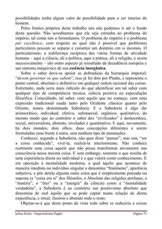 possibilidades tenha algum valor de possibilidade para o ser interior do
homem.
    Pelos limites próprios deste trabalho nós não podemos ir até o fundo
desta questão. Não acreditamos que ela seja estranha ao problema do
império, tal como nós o formulamos. O problema do império é o problema
par excellence, com respeito ao qual não é possível que problemas
particulares possam se separar e constitui um domínio em si mesmos. O
particularismo, a indiferença recíproca das várias formas de atividade
humana – aqui a ciência, ali a política, aqui a prática, ali a religião, e assim
sucessivamente – são outro aspecto já ressaltado da decadência européia e
um sintoma inequívoco de sua essência inorgânica.
    Sobre o saber deve-se apoiar as dobradiças da hierarquia imperial;
“devem governar os que sabem”, isso já foi dito por Platão, e representa o
ponto central, absoluto e definitivo em qualquer ordem racional das coisas.
Entretanto, nada seria mais ridículo do que identificar um tal saber com
qualquer tipo de competência técnica, ciência positiva ou especulação
filosófica. Coincidindo, tal saber, com aquilo que no começo, com uma
expressão tradicional usada tanto pelo Ocidente clássico quanto pelo
Oriente, temos denominado Sabedoria. E a Sabedoria é algo tão
aristocrático, individual, efetivo, substancial, orgânico, qualitativo, do
mesmo modo que ao contrário o saber dos “civilizados” é democrático,
social, universalista, abstrato, nivelador e quantitativo. E aqui, novamente,
há dois mundos, dois olhos, duas concepções diferentes a serem
formuladas uma frente à outra, sem nenhum tipo de atenuações.
    Conhecer, segundo a Sabedoria, não quer dizer “pensar”, mas sim, “ser
a coisa conhecida”, vivê-la, realizá-la interiormente. Não conhece
realmente uma coisa aquele que não possa transformar ativamente sua
consciência nessa mesma coisa. E sem embargo, somente o que resulta de
uma experiência direta ou individual é o que valerá como conhecimento. E
em oposição à mentalidade moderna, a qual àquilo que acontece de
maneira imediata no indivíduo singular o denomina “fenômeno”, aparência
subjetiva, e põe detrás alguma outra coisa que é simplesmente pensada ou
suposta (a “coisa em si” dos filósofos, o Absoluto das religiões profanas, a
“matéria”, o “éter” ou a “energia” da ciência) como a “mentalidade
verdadeira”, a Sabedoria é ao contrário um positivismo absoluto que
denomina de real àquilo que se pode captar numa relação de direta
experiência, e irreal, ilusório e abstrato todo o resto.
    Objetar-se-á que deste ponto de vista todo saber se reduziria a coisas

Julius Evola – Imperialismo Pagão                                      Página 71
 