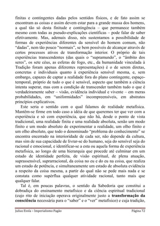finitas e contingentes dadas pelos sentidos físicos, e de fato assim se
encontram as coisas e assim devem estar para a grande massa dos homens,
a qual tão só desta finitude e contingência – que permanece também
mesmo com todas as pseudo-explicações científicas – pode falar de saber
efetivamente. Mas, ademais disso, nós sustentamos a possibilidade de
formas de experiências diferentes da sensível do homem comum, não
“dadas”, nem tão pouco “normais”, se bem possíveis de alcançar através de
certos processos ativos de transformação interior. O próprio de tais
experiências transcendentes (das quais o “supramundo”, o “âmbito dos
seres”, os sete céus, as esferas de fogo, etc., da humanidade vinculada à
Tradição foram apenas diferentes representações) é o de serem diretas,
concretas e individuais quanto à experiência sensível mesma, e, sem
embargo, capazes de captar a realidade fora do plano contingente, espaço-
temporal, próprio de tudo o que é sensível, aspecto que também a ciência
intenta superar, mas com a condição de transcender também tudo o que é
verdadeiramente saber – visão, evidência individual e vivente – em meras
probabilidades, em “uniformidades” incompreensíveis, em abstratos
princípios explicativos.
   Este seria o sentido com o qual falamos de realidade metafísica.
Mantêm-se firme em todo caso a idéia de que queremos ter que ver com a
experiência e só com experiência, que não há, desde o ponto de vista
tradicional, uma realidade finita e uma realidade absoluta, senão um modo
finito e um modo absoluto de experimentar a realidade, um olho finito e
um olho absoluto, que todo o denominado “problema do conhecimento” se
encontra encerrado na interioridade de cada ser, não depende da cultura,
mas sim de sua capacidade de livrar-se do humano, seja do sensível seja do
racional e emocional, e identificar-se a esta ou aquela forma de experiência
metafísica, ao longo de uma hierarquia que procede até culminar em um
estado de identidade perfeita, de visão espiritual, de plena atuação,
suprassensível, suprarracional, da coisa no eu e do eu na coisa, que realiza
um estado de potência, e simultaneamente um estado de absoluta evidência
a respeito da coisa mesma, a partir do qual não se pede mais nada e se
constata como supérflua qualquer atividade racional, tanto mais que
qualquer falar.
   Tal é, em poucas palavras, o sentido da Sabedoria que constitui a
dobradiça do ensinamento metafísico e da ciência espiritual tradicional
(cujo rito de iniciação operava originalmente justo a transformação da
consciência necessária para o “saber” e o “ver” metafísico) e cuja tradição,

Julius Evola – Imperialismo Pagão                                   Página 72
 