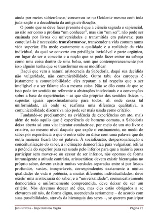 ainda por meios subterrâneos, conservou-se no Ocidente mesmo com toda
judaização e a decadência da antiga civilização.
    O ponto que se deve fazer presente é que a ciência sagrada e sapiencial,
ao não ser como a profana “um conhecer”, mas sim “um ser”, não pode ser
ensinada por livros ou universidades e transmitida em palavras; para
conquistá-la é necessário transformar-se, transcender a vida comum numa
vida superior. Ela mede exatamente a qualidade e a realidade da vida
individual, da qual se converte em privilégio inviolável e parte orgânica,
em lugar de ser o conceito e a noção que se pode fazer entrar na cabeça
como uma coisa dentro de uma bolsa, sem que contemporaneamente por
isso alguém tenha que se transformar ou se modificar.
    Daqui que vem a natural aristocracia da Sabedoria, daqui sua decidida
não vulgaridade, não comunicabilidade. Outro tabu dos europeus é
justamente a comunicabilidade: eles reputam a tal respeito que o ser
inteligível e o ser falante são a mesma coisa. Não se dão conta de que se
isso pode ter sentido no referente a abstrações intelectuais e a convenções
sobre a base de experiências – as que são próprias dos sentidos físicos –,
supostas iguais aproximadamente para todos, ali onde cessa tal
uniformidade, ali onde se reafirma uma diferença qualitativa, a
comunicabilidade discursiva não pode ser mais usada como critério.
    Fundando-se precisamente na evidência de experiências em ato, mais
além de tudo aquilo que é experiência de homens comuns, a Sabedoria
deixa aberta só uma via: intentar conduzir-se, por meio de um ato livre e
criativo, ao mesmo nível daquele que expõe o ensinamento, no modo de
saber por experiência o que o outro sabe ou disse com uma palavra que de
outra maneira ficará tão só palavra. À socialização, despersonalização e
conceitualização do saber, à inclinação democrática para vulgarizar, retirar
a potência do superior para ser usado pelo inferior para que a maioria possa
participar sem mover-se ou cessar de ser inferior, nós opomos de forma
intransigente a atitude contrária, aristocrática: devem existir hierarquias no
próprio saber, devem existir muitas verdades separadas entre si por fossos
profundos, vastos, insuperáveis, correspondentes exatamente a muitas
qualidades de vida e potência, a muitas diferentes individualidades; deve
existir uma aristocracia do saber, e a “universalidade”, comunicativamente
democrática e uniformemente compreendida, deve deixar de ser um
critério. Nós devemos descer até eles, mas eles estão obrigados a se
elevarem até nós, de forma digna, ascendendo seriamente – de acordo com
suas possibilidades, através da hierarquia dos seres –, se querem participar

Julius Evola – Imperialismo Pagão                                    Página 73
 