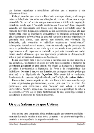 das formas superiores e metafísicas, critérios em si mesmos e nas
inferiores e físicas.
   É daqui também que resulta a liberdade, o campo aberto, o alívio que
deixa a Sabedoria. No saber socialização há, em vez disso, um sempre
escondido “tu deves”, existe sempre uma obscura e intolerante imposição
moralista, aquilo que é “verdade científica ou filosófica” deve, enquanto
verdade, ser reconhecida por todos, ante ela não é permitido atuar de
maneira diferente. Enquanto expressão de um despotismo coletivo ela quer
reinar sobre todos os indivíduos, convertendo-os em iguais com respeito a
ela, e justamente sobre a base de uma tal vontade a mesma organizou-se,
construiu suas armas, suas provas, seu método, sua violência. Na
Sabedoria, pelo contrário, o indivíduo encontra-se “emulsionado”,
reintegrado, restituído a si mesmo, tem sua verdade, aquela que expressa
exata e profundamente a sua vida, que é um modo todo particular de
experimentar e de expressar a realidade, a qual não contradiz ou exclui
outros modos diferentes que são igualmente possíveis na diferenciação
sobre a qual se baseia a hierarquia da Sabedoria.
   E que isto baste para o que se refere à segunda raiz do mal europeu e
seu corretivo. Justificando-se assim por esta púnica questão o princípio de
que devem governar os que sabem. Na ordem da Sabedoria a hierarquia
do saber é coextensiva à hierarquia da força e da superioridade dos
indivíduos. O saber é ser, e o ser é poder, em qualquer sentido, poder que
atrai até si a dignidade do Imperium. Não outro foi o verdadeiro
fundamento do conceito original radicado, na Tradição, da realeza divina.
   Frente a isso, iremos repetir: existe uma Europa toda com uma herança
e uma organização plurisseculares, existe, por sua vez, o reino dos
professores, dos intelectuais, dos “óculos” sem olhos, o mundo
universitário, “culto”, acadêmico, que ao arrogar-se o privilégio do saber e
do espírito, servem tão só como testemunhas de qual grau pode chegar a
decadência a abstração do homem moderno.


Os que Sabem e os que Crêem

  Mas existe uma usurpação ainda maior: aquela que cumpre a religião –
num sentido mais restrito e mais novo do termo – ao querer monopoliza o
domínio e a competência do sagrado e do divino.
Julius Evola – Imperialismo Pagão                                   Página 74
 
