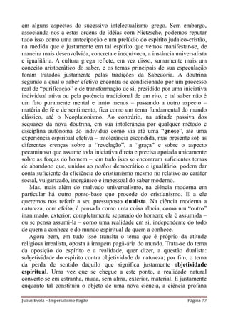 em alguns aspectos do sucessivo intelectualismo grego. Sem embargo,
associando-nos a estas ordens de idéias com Nietzsche, podemos reputar
tudo isso como uma antecipação e um prelúdio do espírito judaico-cristão,
na medida que é justamente em tal espírito que vemos manifestar-se, de
maneira mais desenvolvida, concreta e inequívoca, a instância universalista
e igualitária. A cultura grega reflete, em vez disso, sumamente mais um
conceito aristocrático do saber, e os temas principais de sua especulação
foram tratados justamente pelas tradições da Sabedoria. A doutrina
segundo a qual o saber efetivo encontra-se condicionado por um processo
real de “purificação” e de transformação de si, presidido por uma iniciativa
individual ativa ou pela potência tradicional de um rito, e tal saber não é
um fato puramente mental e tanto menos – passando a outro aspecto –
matéria de fé e de sentimento, fica como um tema fundamental do mundo
clássico, até o Neoplatonismo. Ao contrário, na atitude passiva dos
sequazes da nova doutrina, em sua intolerância por qualquer método e
disciplina autônoma do indivíduo como via até uma “gnose”, até uma
experiência espiritual efetiva – intolerância escondida, mas presente sob as
diferentes crenças sobre a “revelação”, a “graça” e sobre o aspecto
pecaminoso que assume toda iniciativa direta e precisa apoiada unicamente
sobre as forças do homem –, em tudo isso se encontram suficientes temas
de abandono que, unidos ao pathos democrático e igualitário, podem dar
conta suficiente da eficiência do cristianismo mesmo no relativo ao caráter
social, vulgarizado, inorgânico e impessoal do saber moderno.
    Mas, mais além do malvado universalismo, na ciência moderna em
particular há outro ponto-base que procede do cristianismo. E a ele
queremos nos referir a seu pressuposto dualista. Na ciência moderna a
natureza, com efeito, é pensada como uma coisa alheia, como um “outro”
inanimado, exterior, completamente separado do homem; ela é assumida –
ou se pensa assumi-la – como uma realidade em si, independente do todo
de quem a conhece e do mundo espiritual de quem a conhece.
    Agora bem, em tudo isso transita o tema que é próprio da atitude
religiosa irrealista, oposta à imagem pagã-ária do mundo. Trata-se do tema
da oposição do espírito e a realidade, quer dizer, a questão dualista:
subjetividade do espírito contra objetividade da natureza; por fim, o tema
da perda de sentido daquilo que significa justamente objetividade
espiritual. Uma vez que se chegue a este ponto, a realidade natural
converte-se em estranha, muda, sem alma, exterior, material. E justamente
enquanto tal constituiu o objeto de uma nova ciência, a ciência profana

Julius Evola – Imperialismo Pagão                                   Página 77
 