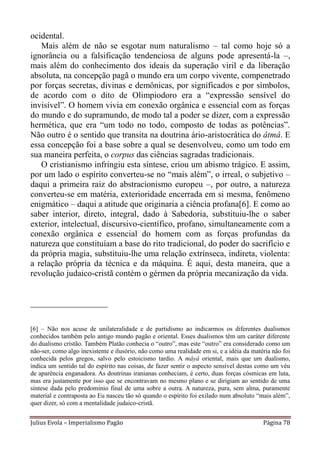 ocidental.
   Mais além de não se esgotar num naturalismo – tal como hoje só a
ignorância ou a falsificação tendenciosa de alguns pode apresentá-la –,
mais além do conhecimento dos ideais da superação viril e da liberação
absoluta, na concepção pagã o mundo era um corpo vivente, compenetrado
por forças secretas, divinas e demônicas, por significados e por símbolos,
de acordo com o dito de Olimpiodoro era a “expressão sensível do
invisível”. O homem vivia em conexão orgânica e essencial com as forças
do mundo e do supramundo, de modo tal a poder se dizer, com a expressão
hermética, que era “um todo no todo, composto de todas as potências”.
Não outro é o sentido que transita na doutrina ário-aristocrática do âtmâ. E
essa concepção foi a base sobre a qual se desenvolveu, como um todo em
sua maneira perfeita, o corpus das ciências sagradas tradicionais.
   O cristianismo infringiu esta síntese, criou um abismo trágico. E assim,
por um lado o espírito converteu-se no “mais além”, o irreal, o subjetivo –
daqui a primeira raiz do abstracionismo europeu –, por outro, a natureza
converteu-se em matéria, exterioridade encerrada em si mesma, fenômeno
enigmático – daqui a atitude que originaria a ciência profana[6]. E como ao
saber interior, direto, integral, dado à Sabedoria, substituiu-lhe o saber
exterior, intelectual, discursivo-científico, profano, simultaneamente com a
conexão orgânica e essencial do homem com as forças profundas da
natureza que constituíam a base do rito tradicional, do poder do sacrifício e
da própria magia, substituiu-lhe uma relação extrínseca, indireta, violenta:
a relação própria da técnica e da máquina. É aqui, desta maneira, que a
revolução judaico-cristã contém o gérmen da própria mecanização da vida.


__________________

[6] – Não nos acuse de unilateralidade e de partidismo ao indicarmos os diferentes dualismos
conhecidos também pelo antigo mundo pagão e oriental. Esses dualismos têm um caráter diferente
do dualismo cristão. Também Platão conhecia o “outro”, mas este “outro” era considerado como um
não-ser, como algo inexistente e ilusório, não como uma realidade em si, e a idéia da matéria não foi
conhecida pelos gregos, salvo pelo estoicismo tardio. A mâyâ oriental, mais que um dualismo,
indica um sentido tal do espírito nas coisas, de fazer sentir o aspecto sensível destas como um véu
de aparência enganadora. As doutrinas iranianas conheciam, é certo, duas forças cósmicas em luta,
mas era justamente por isso que se encontravam no mesmo plano e se dirigiam ao sentido de uma
síntese dada pelo predomínio final de uma sobre a outra. A natureza, pura, sem alma, puramente
material e contraposta ao Eu nasceu tão só quando o espírito foi exilado num absoluto “mais além”,
quer dizer, só com a mentalidade judaico-cristã.


Julius Evola – Imperialismo Pagão                                                         Página 78
 