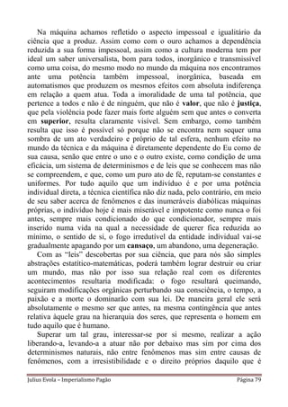 Na máquina achamos refletido o aspecto impessoal e igualitário da
ciência que a produz. Assim como com o ouro achamos a dependência
reduzida a sua forma impessoal, assim como a cultura moderna tem por
ideal um saber universalista, bom para todos, inorgânico e transmissível
como uma coisa, do mesmo modo no mundo da máquina nos encontramos
ante uma potência também impessoal, inorgânica, baseada em
automatismos que produzem os mesmos efeitos com absoluta indiferença
em relação a quem atua. Toda a imoralidade de uma tal potência, que
pertence a todos e não é de ninguém, que não é valor, que não é justiça,
que pela violência pode fazer mais forte alguém sem que antes o converta
em superior, resulta claramente visível. Sem embargo, como também
resulta que isso é possível só porque não se encontra nem sequer uma
sombra de um ato verdadeiro e próprio de tal esfera, nenhum efeito no
mundo da técnica e da máquina é diretamente dependente do Eu como de
sua causa, senão que entre o uno e o outro existe, como condição de uma
eficácia, um sistema de determinismos e de leis que se conhecem mas não
se compreendem, e que, como um puro ato de fé, reputam-se constantes e
uniformes. Por tudo aquilo que um indivíduo é e por uma potência
individual direta, a técnica científica não diz nada, pelo contrário, em meio
de seu saber acerca de fenômenos e das inumeráveis diabólicas máquinas
próprias, o indivíduo hoje é mais miserável e impotente como nunca o foi
antes, sempre mais condicionado do que condicionador, sempre mais
inserido numa vida na qual a necessidade de querer fica reduzida ao
mínimo, o sentido de si, o fogo irredutível da entidade individual vai-se
gradualmente apagando por um cansaço, um abandono, uma degeneração.
   Com as “leis” descobertas por sua ciência, que para nós são simples
abstrações estatítico-matemáticas, poderá também lograr destruir ou criar
um mundo, mas não por isso sua relação real com os diferentes
acontecimentos resultaria modificada: o fogo resultará queimando,
seguiram modificações orgânicas perturbando sua consciência, o tempo, a
paixão e a morte o dominarão com sua lei. De maneira geral ele será
absolutamente o mesmo ser que antes, na mesma contingência que antes
relativa àquele grau na hierarquia dos seres, que representa o homem em
tudo aquilo que é humano.
   Superar um tal grau, interessar-se por si mesmo, realizar a ação
liberando-a, levando-a a atuar não por debaixo mas sim por cima dos
determinismos naturais, não entre fenômenos mas sim entre causas de
fenômenos, com a irresistibilidade e o direito próprios daquilo que é

Julius Evola – Imperialismo Pagão                                    Página 79
 