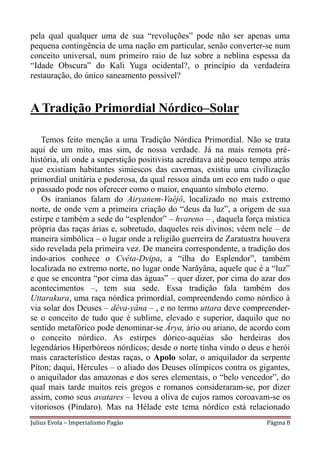 pela qual qualquer uma de sua “revoluções” pode não ser apenas uma
pequena contingência de uma nação em particular, senão converter-se num
conceito universal, num primeiro raio de luz sobre a neblina espessa da
“Idade Obscura” do Kali Yuga ocidental?, o princípio da verdadeira
restauração, do único saneamento possível?


A Tradição Primordial Nórdico–Solar

   Temos feito menção a uma Tradição Nórdica Primordial. Não se trata
aqui de um mito, mas sim, de nossa verdade. Já na mais remota pré-
história, ali onde a superstição positivista acreditava até pouco tempo atrás
que existiam habitantes simiescos das cavernas, existiu uma civilização
primordial unitária e poderosa, da qual ressoa ainda um eco em tudo o que
o passado pode nos oferecer como o maior, enquanto símbolo eterno.
   Os iranianos falam do Airyanem-Vaêjô, localizado no mais extremo
norte, de onde vem a primeira criação do “deus da luz”, a origem de sua
estirpe e também a sede do “esplendor” – hvareno – , daquela força mística
própria das raças árias e, sobretudo, daqueles reis divinos; vêem nele – de
maneira simbólica – o lugar onde a religião guerreira de Zaratustra houvera
sido revelada pela primeira vez. De maneira correspondente, a tradição dos
indo-arios conhece o Cvêta-Dvipa, a “ilha do Esplendor”, também
localizada no extremo norte, no lugar onde Narâyâna, aquele que é a “luz”
e que se encontra “por cima das águas” – quer dizer, por cima do azar dos
acontecimentos –, tem sua sede. Essa tradição fala também dos
Uttarakura, uma raça nórdica primordial, compreendendo como nórdico à
via solar dos Deuses – dêva-yâna – , e no termo uttara deve compreender-
se o conceito de tudo que é sublime, elevado e superior, daquilo que no
sentido metafórico pode denominar-se Ârya, ário ou ariano, de acordo com
o conceito nórdico. As estirpes dórico-aquéias são herdeiras dos
legendários Hiperbóreos nórdicos; desde o norte tinha vindo o deus e herói
mais característico destas raças, o Apolo solar, o aniquilador da serpente
Píton; daqui, Hércules – o aliado dos Deuses olímpicos contra os gigantes,
o aniquilador das amazonas e dos seres elementais, o “belo vencedor”, do
qual mais tarde muitos reis gregos e romanos consideraram-se, por dizer
assim, como seus avatares – levou a oliva de cujos ramos coroavam-se os
vitoriosos (Píndaro). Mas na Hélade este tema nórdico está relacionado
Julius Evola – Imperialismo Pagão                                     Página 8
 
