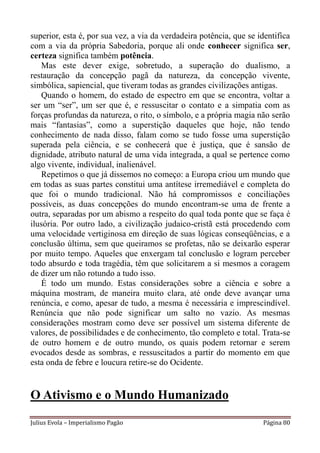superior, esta é, por sua vez, a via da verdadeira potência, que se identifica
com a via da própria Sabedoria, porque ali onde conhecer significa ser,
certeza significa também potência.
   Mas este dever exige, sobretudo, a superação do dualismo, a
restauração da concepção pagã da natureza, da concepção vivente,
simbólica, sapiencial, que tiveram todas as grandes civilizações antigas.
   Quando o homem, do estado de espectro em que se encontra, voltar a
ser um “ser”, um ser que é, e ressuscitar o contato e a simpatia com as
forças profundas da natureza, o rito, o símbolo, e a própria magia não serão
mais “fantasias”, como a superstição daqueles que hoje, não tendo
conhecimento de nada disso, falam como se tudo fosse uma superstição
superada pela ciência, e se conhecerá que é justiça, que é sansão de
dignidade, atributo natural de uma vida integrada, a qual se pertence como
algo vivente, individual, inalienável.
   Repetimos o que já dissemos no começo: a Europa criou um mundo que
em todas as suas partes constitui uma antítese irremediável e completa do
que foi o mundo tradicional. Não há compromissos e conciliações
possíveis, as duas concepções do mundo encontram-se uma de frente a
outra, separadas por um abismo a respeito do qual toda ponte que se faça é
ilusória. Por outro lado, a civilização judaico-cristã está procedendo com
uma velocidade vertiginosa em direção de suas lógicas conseqüências, e a
conclusão última, sem que queiramos se profetas, não se deixarão esperar
por muito tempo. Aqueles que enxergam tal conclusão e logram perceber
todo absurdo e toda tragédia, têm que solicitarem a si mesmos a coragem
de dizer um não rotundo a tudo isso.
   É todo um mundo. Estas considerações sobre a ciência e sobre a
máquina mostram, de maneira muito clara, até onde deve avançar uma
renúncia, e como, apesar de tudo, a mesma é necessária e imprescindível.
Renúncia que não pode significar um salto no vazio. As mesmas
considerações mostram como deve ser possível um sistema diferente de
valores, de possibilidades e de conhecimento, tão completo e total. Trata-se
de outro homem e de outro mundo, os quais podem retornar e serem
evocados desde as sombras, e ressuscitados a partir do momento em que
esta onda de febre e loucura retire-se do Ocidente.


O Ativismo e o Mundo Humanizado
Julius Evola – Imperialismo Pagão                                    Página 80
 