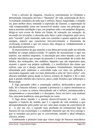Com o advento da máquina, vincula-se estreitamente no Ocidente a
denominada concepção ativista e “faustiana” da vida, enamorada do devir.
A exaltação romântica de tudo que é esforço, busca, tragicidade; a religião
ou, para melhor dizer, tomando a expressão de Guenon, a superstição da
vida compreendida como um incoercível tender, como um princípio que
nunca encontra satisfação e que, em perpétua sede e em perpétuo desgosto,
dirige-se sem cessar de forma em forma, de sensação em sensação, de
invenção em invenção; a obsessão pelo fazer e pelo conquistar, pelo novo,
pelo “recorde”, pelo inusitado, tudo isso constitui o quarto aspecto do mal
europeu, aspecto que caracteriza irreversivelmente a fisionomia da
civilização ocidental e que em nossos dias chegou-se verdadeiramente a
um desenlace paroxístico.
    Já mencionamos de que maneira a raiz desta perversão pode ser referida
também ao campo judaico-cristão. O espírito do messianismo é aqui seu
espírito, sua matéria originária. A alucinação por outro mundo e por uma
solução messiânica que escapa do presente é a necessidade de evasão dos
falidos, dos rechaçados, dos malditos, daqueles que são impotentes para
assumir e querer sua própria realidade, é a insuficiência das almas que
sofrem, cujo ser é desejo, paixão, desespero. Gradualmente, tenazmente
alimentada pelo judaísmo e convertida cada vez mais em galharda e
necessária enquanto cada vez mais diminuída a sorte do “povo eleito”, esta
obscura realidade partiu desde os baixos estratos do Império e foi o mito
para a grande rebelião dos escravos, para a onda frenética que submergiu a
Roma pagã.
    E logo passando sobre a construção católica, deslocando-a para um
lado, foi a loucura milenar; e quando a promessa e a espera mostraram-se
falácias, e a meta se retirou retrocedendo até o infinito, permanecendo e
exasperando-se a necessidade e o desespero, ficou um devir sem nenhum
fim, uma pura tendência, uma gravitação no vazio.
   A fuga desse mundo e o perene desenvolvimento do outro – esta
angustia a respeito do mundo, que é o segredo da vida moderna e que
desesperadamente grita poder ser um valor para escapar da consciência de
si – é, por sua vez, o segredo mais profundo do cristianismo logo do
fracasso de sua escatologia; é a maldição imanente que ele leva consigo e
que se estendeu aos povos que se converteram, traindo o ideal olímpico,
clássico, ariano.
    Combinando o primeiro tema que vimos surgir do fracasso messiânico
Julius Evola – Imperialismo Pagão                                  Página 81
 