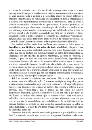 – o tema da ecclesia convertida em lei de interdependência social – com
este segundo tema que brota da mesma origem, nós nos encontramos ante a
lei que domina toda a cultura e a sociedade atual: no plano inferior, o
orgasmo industrialista, os meios que se convertem em fins, a mecanização,
o sistema dos determinismos econômicos e materialistas, ante os quais a
ciência se subordina – vinculado ao oportunismo, à carreira pelo êxito de
parte de homens que não vivem, mas sim que são vividos – e, no limite, os
novíssimos já mencionados mitos do progresso indefinido sobre a base do
serviço social e do trabalho convertido em fim em si mesmo e dever
universal; sobre o plano superior, o conjunto das doutrinas “faustianas”,
bergsonianas, das quais faláramos antes e a base da verdade socialista, do
“devir do saber”, do universalismo e da impessoalidade das filosofias.
    Em última análise, tudo isso confirma uma mesma e única coisa: a
decadência, no Ocidente, do valor da individualidade, daquele valor
sobre o qual o próprio ocidental cacareja com tanto descaramento. Só as
vidas que não se bastam a si mesmas buscam ao outro, têm necessidade de
sociedade, de um sistema de apoios recíprocos, de uma lei coletiva, e
tendem, – pois ao não ser, eles são busca, insatisfação, dependência a
respeito do futuro –, são devir. As mesmas vidas sentem terror do que é o
ambiente natural do homem, do silêncio, da solidão, do tempo vazio, do
eterno, e atuam, agitam-se, dirigem-se daqui para ali sem tréguas, ocupam-
se de tudo menos de si mesmas. Atuam sem sentir-se, para provar que são,
solicitando à ação e a tudo que faz sua própria confirmação; efetivamente
elas não atuam, mas são possuídas pela ação.
    Tal é o sentido do ativismo dos modernos. Não é ação o que neles
acontece, mas sim febre de ação. É o correr vertiginoso daqueles que se
apartaram do eixo da roda e cuja carreira é tanto mais enlouquecida quanto
maior é sua distância em relação ao centro. Tão grande e intensa é essa
carreira, esta “velocidade”, que a tirania da lei social no âmbito
econômico, industrial, cultural e científico é fatal em tudo e por tudo, na
totalidade da ordem das coisas que a mesma criou, uma vez que o
indivíduo convertera-se em externo com respeito a si mesmo, uma vez que
com o sentido da centralidade, da estabilidade e da suficiência interior
perdera também o sentido do que constitui verdadeiramente o valor da
individualidade. O ocaso do Ocidente procede irreversivelmente do ocaso
do indivíduo como tal.
    Dissemos no início que na atualidade ignora-se o que significa a ação.
Esta é a verdade. Aquele que recorresse a algumas doutrinas tradicionais

Julius Evola – Imperialismo Pagão                                  Página 82
 