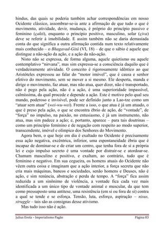 hindus, das quais se poderia também achar correspondências em nosso
Ocidente clássico, assombrar-se-ia ante a afirmação de que tudo o que é
movimento, atividade, devir, mudança, é próprio do princípio passivo e
feminino (çakti), enquanto o princípio positivo, masculino, solar (çiva)
deve se referir à imobilidade. E assim também não se daria demasiada
conta do que significa a outra afirmação contida num texto relativamente
mais conhecido – o Bhagavad-Gitâ (VI, 18) – de que o sábio é aquele que
distingue a não-ação da ação, e a ação da não-ação.
    Nisto não se expressa, de forma alguma, aquele quietismo ou aquele
contemplativo “nirvana”, mas sim expressa-se a consciência daquilo que é
verdadeiramente atividade. O conceito é rigorosamente idêntico ao que
Aristóteles expressou ao falar do “motor imóvel”, que é causa e senhor
efetivo do movimento, sem se mover a si mesmo. Ele desperta, manda e
dirige o movimento, faz atuar, mas não atua, quer dizer, não é transportado,
não é pego pela ação, não é a ação, é uma superioridade impassível,
calmíssima, da qual procede e depende a ação. Este é motivo pelo qual seu
mando, poderoso e invisível, pode ser definido junto a Lao-tze como um
“atuar sem atuar” (wei-wu-wei). Frente a isso, o que atua é já um atuado, o
que é preso pela ação, o que se encontra ébrio de ação, de “vontade”, de
“força” no impulso, na paixão, no entusiasmo, é já um instrumento, não
atua, mas sim padece a ação; e, portanto, aparece – para tais doutrinas –
como um princípio feminino e de negação com respeito ao modo superior,
transcendente, imóvel e olímpico dos Senhores do Movimento.
   Agora bem, o que hoje em dia é exaltado no Ocidente é precisamente
essa ação negativa, excêntrica, inferior, uma espontaneidade ébria que é
incapaz de dominar-se e de criar um centro, que tenha fora de si a própria
lei e cujo impulso secreto é uma vontade por distrair-se e atordoar-se.
Chamam masculino e positivo, e exaltam, ao contrário, tudo que é
feminino e negativo. Em sua cegueira, os homens atuais do Ocidente não
vêem outra coisa e imaginam que a ação interior, a força secreta que não
cria mais máquinas, bancos e sociedades, senão homens e Deuses, não é
ação, e sim renúncia, abstração e perda de tempo. A “força” fica assim
reduzida a um sinônimo de violência, a vontade fica cada vez mais
identificada a um único tipo de vontade animal e muscular, da que tem
como pressuposto uma antítese, uma resistência (em si ou fora de si) contra
a qual se tende e se esforça. Tensão, luta, esforço, aspiração – nisus,
struggle – tais são as consignas desse ativismo.
    Mas tudo isso não é ação.

Julius Evola – Imperialismo Pagão                                   Página 83
 