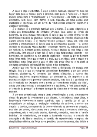 A ação é algo elemental. É algo simples, terrível, irresistível. Não há
lugar nela para a paixão, para a antítese, nem para o “esforço”, e muito
menos ainda para a “humanidade” e o “sentimento”. Ela parte de centros
absolutos, sem ódio, sem berros e sem piedade, de uma calma que
aterroriza e imobiliza, de um nível de “indiferença criadora” superior a
qualquer oposição.
    É o mando. É a potência temível dos Césares. É a ação silenciosa e
oculta dos Imperadores do Extremo Oriente, fatal como as forças da
natureza, de cuja pureza participam. É aquilo que se sente libertar-se da
imobilidade mágica de algumas figuras egípcias, da lentidão alucinante de
alguns gestos rituais. É o maquiavelismo desnudo, verde, em toda sua
aspereza e inumanidade. É aquilo que se desencadeia quando – tal como
sucedia na alta Idade Média feudal – o homem retorna só, homem próximo
de homem ou homem contra homem, vestido apenas de sua força e sua
debilidade, sem evasão e sem lei. É aquilo que resplandece quando – no
heroísmo, no sacrifício ou no grande sacrilégio – surge de pé no homem
uma força mais forte que o bem e o mal, que a piedade, que o medo e a
felicidade, uma força ante a qual o olho não pode fixar-se e na qual se
desperta a potência primordial das coisas e dos elementos.
    Aquilo que em Física se denomina como a dissipação de energia por
fricção, isso é o que os europeus denominam heroísmo, e do que, como
crianças, gloriam-se. O tormento das almas aflingidas, o pathos das
ingênuas mulheres impossibilitadas de dominar-se, de impor-se a si
mesmas o silêncio e a própria vontade absoluta, tudo isso é o que hoje em
dia é exaltado no Ocidente sob o nome de “sentimento trágico da vida”,
desde que alma cresceu o desequilíbrio e o dualismo, a “má consciência”,
o “sentido do pecado”, o homem inimigo de si mesmo e violento contra si
mesmo.
    E de uma complicação surgiu outra complicação: a ação desapareceu
detrás do prazer do sentimento e da tristeza. A resistência, quer dizer, a
impotência converteu-se numa condição para o sentido de si, daí a
necessidade do esforço, a exaltação romântica do esforço, o correr em
círculo, o desejar, a superstição de que o valor não se encontra na chegada,
mas sim em correr, não a posse ou o domínio, mas a conquista dolorosa,
angustiante, não a realização precisa, desnuda, cumprida, mas sim a “tarefa
infinita”. O cristianismo, ao negar a harmonia clássica, o sentido da
autarquia e do limite absoluto, o sentido da superioridade olímpica, da
simplicidade dórica, da força ativa, positiva, dura e imanente, deu início a

Julius Evola – Imperialismo Pagão                                   Página 84
 