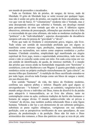 um mundo de possuídos e encadeados.
   Tudo no Ocidente fala de prisões, de sangue, de trevas, nada de
liberdade. O grito de liberdade hoje se sente ressoar por qualquer lugar,
mas não é senão um grito de prisões, um rugido de feras encadeadas, uma
voz que vem de baixo. O “voluntarismo” moderno não é Vontade, mas é
uma desesperada retórica que substituí a Vontade, um desafogo mental
para persuadir-se de uma vontade que não se tem. E idênticos signos
obsessivos, sintomas de preocupação, afirmações que atestam tão só a falta
e a necessidade do que estas afirmam, são todas as modernas exaltações da
“potência” e da “individualidade”, aspectos desesperados da decadência
europeia sob uma lei penosa de “gravidade” e “dever”.
    Posto que tudo no Ocidente é sinistramente grave, trágico, não livre.
Tudo relata um sentido de necessidade profunda que em alguns se
manifesta como extremo rigor, proibições, imperativismo, intolerância
moralista ou racionalista, nos outros como empresa romântica e pathos
humano. Claridade cristalina, simplicidade ágil manifestada em alegria
espiritual de livre jogo, ironia e superioridade aristocrática, tudo isso não
existe e não se concebe senão como um mito. Em cada coisa reina em vez
um sentido de identificação, de queda, de interesse mórbido. É o mundo
das prisões que ressoa ainda na humanidade maquiada com “heroísmo” e
cosméticos, com um Beethoven e um Wagner. E quanta gravidade e paixão
romântica existe na própria exaltação nietzscheneana da “gaia ciência”, na
mesma trilha que Zaratustra!”. A maldição do Deus sacrificado estendeu-se
por todo lugar, envolveu toda Europa como um bloco de sangue e metal,
em sua obscura dor.
    Este sentido “humano” da vida, tão típico do Ocidente moderno,
confirma seu aspecto plebeu e inferior. Daquilo pelo qual alguns se
envergonhavam – “o homem” –, outros, ao contrário, vangloriar-se-ão. O
mundo antigo elevou o indivíduo até Deus, tratou de dissolvê-lo da paixão
para adequá-lo à transcendência, ao ar livre das alturas, tanto na
contemplação como na ação, conheceu tradições de heróis não humanos e
homens de sangue divino. O mundo judaico-cristão não só privou a
“criatura” do divino, mas também acabou rebaixando Deus a uma figura
humana. Voltando a dar luz a um demonismo de um substrato pelásgico,
substituiu as puras regiões olímpicas, vertiginosas em sua radiante
perfeição, com as perspectivas terrificantes de seus apocalipses, de seus
gêneses, da predestinação e da perdição. Deus não foi mais o Deus
aristocrático dos romanos, o Deus dos patrícios em que se reza de pé, ante

Julius Evola – Imperialismo Pagão                                    Página 85
 