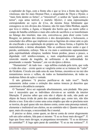 o esplendor do fogo, com a frente alta e que se leva a frente das legiões
vitoriosas; não foi mais Donnar-Thor, o aniquilador de Thym e Hymir, o
“mais forte dentre os fortes”, o “irresistível”, o senhor da “ajuda contra o
terror”, cuja arma terrível, o martelo Mjolnir, é uma representação
correspondente ao vajra de Çiva, da mesma força fulminante que
consagrava os reis divinos dos Arianos; não foi mais Odin-Wothan, aquele
que leva à vitória, a Águia, o hóspede dos heróis que na morte sobre o
campo de batalha celebram o mais alto culto de sacrifício e se transformam
na falange dos imortais; mas sim, converteu-se, para dizer como León
Rougier, no patrono dos miseráveis e dos desesperados, o holocausto, o
consolador dos aflitos que imploram com as lágrimas do estase ante os pés
do crucificado e na capitulação do próprio ser. Dessa forma, o Espírito foi
materializado, o ânimo abrandado. Não se conheceu mais senão o que é
paixão, sentimento, esforço. Não se viu mais o sentimento supramundano
pela espiritualidade olímpica; também foram perdias, pouco a pouco, a
dignidade viril nórdico-romana, e, num empobrecimento geral, um
retorcido mundo de tragédia, de sofrimento e de enfermidade foi
penetrando: o mundo “humano”, em vez do épico e dórico.
    “Humanismo”: de tudo isso – suja neblina exalada pela terra, que veda
a visão dos céus – existe quem se vangloria como se se tratasse do “valor”
do Ocidente. Circula em cada uma de suas formas, encontra-se na raiz dos
romantismos novos e velhos, de todos os humanitarismos, de todas as
modernas febres de ação e vontade.
    E nós gritamos: “é preciso purificar-se de tudo isso!”. Tarefa
sumamente árdua como a extinção dos outros troncos já descritos que
canonizam a decadência europeia.
    O “humano” deve ser superado absolutamente, sem piedade. Mas para
isso é necessário que os indivíduos elevem-se ao sentido da interior
liberação. É preciso saber que esta não é objeto de sede, não pode ser
objeto de busca ávida de parte dos encadeados que, como tais, não têm
direito a isso. Esta não é como uma coisa simples que não se proclama nem
se teoriza, da qual quase não nos damos conta, como uma presença natural,
elementar e inalienável aos eleitos, ou ao contrário não é. Quanto mais se a
quer, mais ela escapa, a necessidade lhe é mortal.
    É preciso se deter, como quem, ao dar-se conta de correr alegremente
sob um calor ardente, fala para si mesmo: “E se eu fosse mais devagar?”. E
logo que fosse mais devagar, se perguntasse novamente: “E se eu deixasse
de caminhar?”. E logo após parar de caminhar: “E se eu me sentasse?”. E

Julius Evola – Imperialismo Pagão                                   Página 86
 