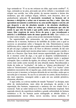 logo sentando-se: “E se eu me estirasse no chão, aqui nesta sombra?”. E,
logo, estirando-se no piso, provando um alívio infinito e recordando com
estupor sua corrida, sua velha prisão; da mesma maneira o ânimo dos
modernos, que não conhece trégua, silêncio, nem descanso, deve ser
gradualmente aplacado. É necessário reconduzir os homens até si
mesmos e obrigá-los a achar em si mesmos seu fim e valor. Que eles
aprendam novamente a sentirem-se só, sem auxílio algum e sem lei, até
que desperte o ato do absoluto mando e da absoluta obediência.
Dirigindo friamente o olhar ao redor, que reconheçam que não há
aonde ir, que não há nada o que pedir, nada a esperar, nada o que
temer. Que respirem de novo, livres do peso, e que reconheçam a
miséria e a debilidade tanto do amor quanto do ódio. Que voltem a se
levantar como simples... puras coisas já não meramente humanas.
   Na superioridade dos aristocratas, na alta capacidade das almas
senhoras de si mesmas, burlem-se do turbilhão de avidez com o qual os
escravos se precipitam sobre o banquete da vida. Determinem-se numa
indiferença ativa, capaz de tudo segundo uma renovada inocência. O poder
de pôr em jogo a própria vida e de fixar os abismos sorrindo, de dar sem
paixão, de atuar pondo num mesmo plano tanto o vencer quanto o perder, o
êxito ou o fracasso. Que brote desta mesma superioridade, que faz dispor
de si mesmos como de algo, e na qual se desperta verdadeiramente a
experiência de um princípio mais forte que qualquer morte e qualquer
corrupção. Que o sentido da rigidez, do esforço, do brutal “tu deves”, não
exista mais senão como recordo de uma absurda mania. Reconhecendo a
ilusão de todas as “evoluções”, de todos os “planos providenciais”, de
todos os “historicismos”, reconhecendo todos os “fins” e as “razões” como
andadores necessários tão só àqueles que, ainda como crianças, não sabem
mover-se por si mesmos; os homens deixarão de ser movidos, senão que se
moverão por si mesmos. Se seu Eu se converter no centro, destes homens e
não mais espectros, ressurgirá então a ação em seu sentido primitivo,
elementar, absoluto.
   E aqui então, se a névoa maldita do mundo “humano” se dissipar, mais
além do intelectualismo, mais além da psicologia, da paixão e da
superstição dos homens, reaparecerá a natureza em seu estado livre e
essencial. Tudo ao redor tornar-se-á livre, tudo finalmente respirará. Será
superada através da experiência também a grande enfermidade do homem
romântico: a fé. Ao homem assim reintegrado se abrirão efetiva e
espontaneamente novos olhos, novos ouvidos, novas audácias. O

Julius Evola – Imperialismo Pagão                                  Página 87
 