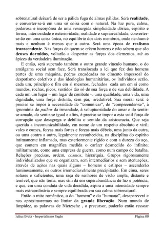 sobrenatural deixará de ser a pálida fuga de almas pálidas. Será realidade,
e converter-se-á em uma só coisa com o natural. Na luz pura, calma,
poderosa e incorpórea de uma ressurgida simplicidade dórica, espírito e
forma, interioridade e exterioridade, realidade e suprarrealidade, converter-
se-ão em uma coisa única, no equilíbrio dos dois membros, onde nenhum é
mais e nenhum é menos que o outro. Será uma época de realismo
transcendente. Nas forças de quem se crêem homens e não sabem que são
deuses dormidos, voltarão a despertar as forças dos elementos, até os
ápices da verdadeira iluminação.
    E então, será superado também o outro grande vínculo humano, o do
amálgama social sem face. Será translocada a lei que fez dos homens
partes de uma máquina, pedras encadeadas no cimento impessoal do
despotismo coletivo e das ideologias humanitárias, os indivíduos serão,
cada um, princípio e fim em si mesmos, fechados cada um em si como
mundos, rochas, picos, vestidos tão só de sua força e de sua debilidade. A
cada um um lugar – um lugar de combate –, uma qualidade, uma vida, uma
dignidade, uma força distinta, sem par, irredutível. Sua moral será: é
preciso se impor à necessidade de “comunicar”, de “compreender-se”, à
ignomínia do pathos da irmandade, à voluptuosidade do amar e do sentir-
se amado, do sentir-se igual e afins, é preciso se impor a esta sutil força de
corrupção que desagrega e debilita o sentido da aristocracia. Que seja
querida a incomunicabilidade, em nome de um respeito absoluto e viril;
vales e cumes, forças mais fortes e forças mais débeis, uma junto da outra,
ou uma contra a outra, legalmente reconhecidas, na disciplina do espírito
intimamente inflamado, mas exteriormente rígido e com a dureza do aço,
que contem em magnífica medida o caráter desmedido do infinito;
militarmente, como uma empresa de guerra, como num campo de batalha.
Relações precisas, ordem, cosmos, hierarquia. Grupos rigorosamente
individualizados que se organizam, sem intermediários e sem atenuações,
através de ações nas quais alguns – homens e estirpes – ascenderão
luminosamente, os outros irremediavelmente precipitarão. Em cima, seres
solares e suficientes, uma raça de senhores de visão ampla, distante e
temível, que não toma, mas sim dá em superabundância de luz e potência,
e que, em uma conduta de vida decidida, aspira a uma intensidade sempre
mais extraordinária e sempre equilibrada em sua calma sobrenatural.
    Então o mito romântico, o do “homem” e do “humano”, desaparecerá e
nos aproximaremos ao limiar da grande liberação. Num mundo de
limpidez, as palavras de Nietzsche , o precursor, poderão então ressoar

Julius Evola – Imperialismo Pagão                                    Página 88
 