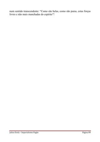 num sentido transcendente: “Como são belas, como são puras, estas forças
livres e não mais manchadas do espírito”!




Julius Evola – Imperialismo Pagão                               Página 89
 