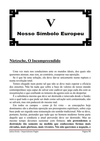 Nietzsche, O Incompreendido

   Uma vez mais nos conduzimos ante os mundos ideais, dos quais não
queremos atenuar, mas sim, ao contrário, exasperar sua oposição.
   Se é que há uma solução, ela deve dar-se unicamente numa ruptura e
numa revolução total.
   Temos chegado num ponto tal que não se deve mais esperar a eficácia
dos enxertos. Não há nada que sobre a base de valores de nosso mundo
contemporâneo seja capaz de salvar este cadáver que joga cada dia com as
ressurreições e que confunde os temores da agonia com os do despertar.
   É a substância mesma que deve ser destruída e renovada desde o fundo;
sem o qual tudo o que pode ser dado como salvação será contaminado, não
se salvará, mas sim padecerá do mesmo mal.
   Em todos os campos – como já foi visto – as concepções hoje
dominantes são a absoluta oposição aos pressupostos espirituais, sobre cuja
base pode ser erguida uma restauração em sentido tradicional. Não se deve,
portanto, hesitar, pretender que tudo que no homem moderno forma parte
daquilo que o conduziu a atual perversão deve ser destruído. Mas ao
mesmo tempo devemos sustentar com firmeza: nós pretendemos a
destruição tão somente na medida que conhecemos formas mais
elevadas, mais gloriosas, mais viventes. Nós não queremos a negação, e
Julius Evola – Imperialismo Pagão                                  Página 90
 
