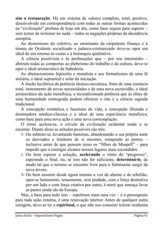 sim a restauração. Há um sistema de valores completo, total, positivo,
desenvolvido em correspondência com todas as outras formas acontecidas
na “civilização” profana de hoje em dia, como base segura para superar –
sem temor de terminar no nada – todas as negações próprias da decadência
européia.
    Ao demonismo do coletivo, ao anonimato da onipotente finança e à
tirania do Ocidente socializado e judaico-cristianizado deve-se opor um
ideal de um retorno às castas e à hierarquia qualitativa.
    À ciência positivista e às profanações que – por seu intermédio –
abriram todas as comportas ao plebeísmo do trabalho e da cultura, deve-se
opor o ideal aristocrático da Sabedoria.
    Ao abstracionismo hipócrita e moralista e aos formalismos de uma fé
antiária, o ideal suprarreal e solar da iniciação.
    À ilusão luciférica da potência técnico-mecânica, fruto de uma renúncia
total, instrumento de novas necessidades e de uma nova escravidão, o ideal
aristocrático da ação metafísica, a incondicionada potência que às elites de
uma humanidade reintegrada podem oferecer o rito e a ciência sagrada
tradicional.
    À concepção romântica e faustiana da vida, a concepção liberada e
dominadora nórdico-clássica e o ideal de uma experiência metafísica,
como base para uma nova ação e uma nova contemplação.
    O ritmo acelera-se, o círculo da civilização ocidental tende a se
encerrar. Diante disso as atitudes possíveis são três:
    1- Ou subtrair-se, levantando barreiras, abandonando a sua própria sorte
       os desviados e traidores de si mesmos, rompendo as pontes –
       inclusive antes de que pensem nisso os “filhos de Muspell” – para
       impedir que o contágio alcance nossos lugares mais escondidos.
    2- Ou bem esperar a solução, acelerando o ritmo do “progresso”,
       esperando o final, ou, se isso não for suficiente, determiná-lo, de
       modo tal que o terreno se encontre livre para o fulminante surgir da
       nova árvore.
    3- Ou bem assumir desde agora mesmo a voz de alarme e de rebelião,
       opor-se lentamente, tenazmente, sem piedade, com a força destrutiva
       por um lado e com força criativa por outro, à maré que ameaça levar
       as partes ainda sãs da Europa.
    Mas, a base para tudo isso – repetimos mais uma vez – é o pressuposto
para toda ação externa, é uma renovação interior. Antes de qualquer outra
coragem, deve-se ter a espiritual, o que não nos consente tolerar nenhuma

Julius Evola – Imperialismo Pagão                                   Página 91
 