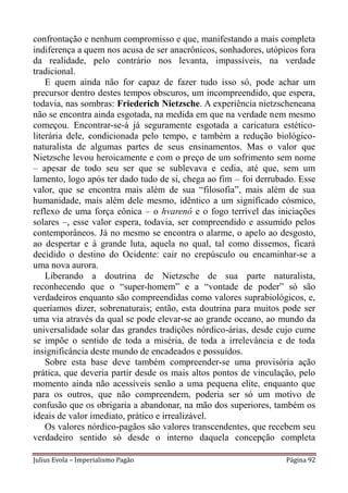 confrontação e nenhum compromisso e que, manifestando a mais completa
indiferença a quem nos acusa de ser anacrônicos, sonhadores, utópicos fora
da realidade, pelo contrário nos levanta, impassíveis, na verdade
tradicional.
    E quem ainda não for capaz de fazer tudo isso só, pode achar um
precursor dentro destes tempos obscuros, um incompreendido, que espera,
todavia, nas sombras: Friederich Nietzsche. A experiência nietzscheneana
não se encontra ainda esgotada, na medida em que na verdade nem mesmo
começou. Encontrar-se-á já seguramente esgotada a caricatura estético-
literária dele, condicionada pelo tempo, e também a redução biológico-
naturalista de algumas partes de seus ensinamentos. Mas o valor que
Nietzsche levou heroicamente e com o preço de um sofrimento sem nome
– apesar de todo seu ser que se sublevava e cedia, até que, sem um
lamento, logo após ter dado tudo de si, chega ao fim – foi derrubado. Esse
valor, que se encontra mais além de sua “filosofia”, mais além de sua
humanidade, mais além dele mesmo, idêntico a um significado cósmico,
reflexo de uma força eônica – o hvarenô e o fogo terrível das iniciações
solares –, esse valor espera, todavia, ser compreendido e assumido pelos
contemporâneos. Já no mesmo se encontra o alarme, o apelo ao desgosto,
ao despertar e à grande luta, aquela no qual, tal como dissemos, ficará
decidido o destino do Ocidente: cair no crepúsculo ou encaminhar-se a
uma nova aurora.
    Liberando a doutrina de Nietzsche de sua parte naturalista,
reconhecendo que o “super-homem” e a “vontade de poder” só são
verdadeiros enquanto são compreendidas como valores suprabiológicos, e,
queríamos dizer, sobrenaturais; então, esta doutrina para muitos pode ser
uma via através da qual se pode elevar-se ao grande oceano, ao mundo da
universalidade solar das grandes tradições nórdico-árias, desde cujo cume
se impõe o sentido de toda a miséria, de toda a irrelevância e de toda
insignificância deste mundo de encadeados e possuídos.
    Sobre esta base deve também compreender-se uma provisória ação
prática, que deveria partir desde os mais altos pontos de vinculação, pelo
momento ainda não acessíveis senão a uma pequena elite, enquanto que
para os outros, que não compreendem, poderia ser só um motivo de
confusão que os obrigaria a abandonar, na mão dos superiores, também os
ideais de valor imediato, prático e irrealizável.
    Os valores nórdico-pagãos são valores transcendentes, que recebem seu
verdadeiro sentido só desde o interno daquela concepção completa

Julius Evola – Imperialismo Pagão                                 Página 92
 
