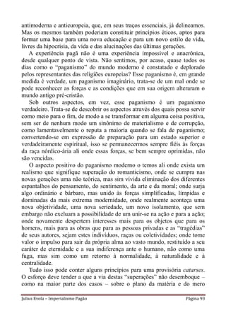 antimoderna e antieuropeia, que, em seus traços essenciais, já delineamos.
Mas os mesmos também poderiam constituir princípios éticos, aptos para
formar uma base para uma nova educação e para um novo estilo de vida,
livres da hipocrisia, da vida e das alucinações das últimas gerações.
   A experiência pagã não é uma experiência impossível e anacrônica,
desde qualquer ponto de vista. Não sentimos, por acaso, quase todos os
dias como o “paganismo” do mundo moderno é constatado e deplorado
pelos representantes das religiões europeias? Esse paganismo é, em grande
medida é verdade, um paganismo imaginário, trata-se de um mal onde se
pode reconhecer as forças e as condições que em sua origem alteraram o
mundo antigo pré-cristão.
    Sob outros aspectos, em vez, esse paganismo é um paganismo
verdadeiro. Trata-se de descobrir os aspectos através dos quais possa servir
como meio para o fim, de modo a se transformar em alguma coisa positiva,
sem ser de nenhum modo um sinônimo de materialismo e de corrupção,
como lamentavelmente o reputa a maioria quando se fala de paganismo;
convertendo-se em expressão de preparação para um estado superior e
verdadeiramente espiritual, isso se permanecermos sempre fiéis às forças
da raça nórdico-ária ali onde essas forças, se bem sempre oprimidas, não
são vencidas.
    O aspecto positivo do paganismo moderno o temos ali onde exista um
realismo que signifique superação do romanticismo, onde se cumpra nas
novas gerações uma não teórica, mas sim vívida eliminação dos diferentes
espantalhos do pensamento, do sentimento, da arte e da moral; onde surja
algo ordinário e bárbaro, mas unido às forças simplificadas, límpidas e
dominadas da mais extrema modernidade, onde realmente aconteça uma
nova objetividade, uma nova seriedade, um novo isolamento, que sem
embargo não excluam a possibilidade de um unir-se na ação e para a ação;
onde novamente despertem interesses mais para os objetos que para os
homens, mais para as obras que para as pessoas privadas e as “tragédias”
de seus autores, sejam estes indivíduos, raças ou coletividades; onde tome
valor o impulso para sair da própria alma ao vasto mundo, restituído a seu
caráter de eternidade e a sua indiferença ante o humano, não como uma
fuga, mas sim como um retorno à normalidade, à naturalidade e à
centralidade.
    Tudo isso pode conter alguns princípios para uma provisória catarses.
O esforço deve tender a que a via destas “superações” não desemboque –
como na maior parte dos casos – sobre o plano da matéria e do mero

Julius Evola – Imperialismo Pagão                                   Página 93
 