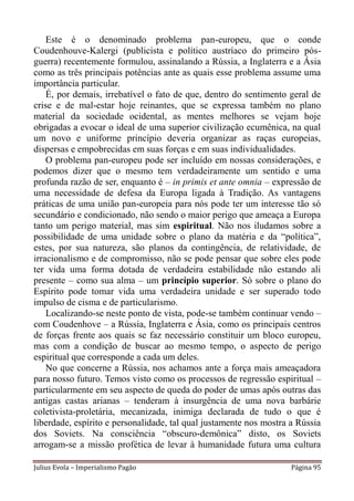 Este é o denominado problema pan-europeu, que o conde
Coudenhouve-Kalergi (publicista e político austríaco do primeiro pós-
guerra) recentemente formulou, assinalando a Rússia, a Inglaterra e a Ásia
como as três principais potências ante as quais esse problema assume uma
importância particular.
    É, por demais, irrebatível o fato de que, dentro do sentimento geral de
crise e de mal-estar hoje reinantes, que se expressa também no plano
material da sociedade ocidental, as mentes melhores se vejam hoje
obrigadas a evocar o ideal de uma superior civilização ecumênica, na qual
um novo e uniforme princípio deveria organizar as raças europeias,
dispersas e empobrecidas em suas forças e em suas individualidades.
    O problema pan-europeu pode ser incluído em nossas considerações, e
podemos dizer que o mesmo tem verdadeiramente um sentido e uma
profunda razão de ser, enquanto é – in primis et ante omnia – expressão de
uma necessidade de defesa da Europa ligada à Tradição. As vantagens
práticas de uma união pan-europeia para nós pode ter um interesse tão só
secundário e condicionado, não sendo o maior perigo que ameaça a Europa
tanto um perigo material, mas sim espiritual. Não nos iludamos sobre a
possibilidade de uma unidade sobre o plano da matéria e da “política”,
estes, por sua natureza, são planos da contingência, de relatividade, de
irracionalismo e de compromisso, não se pode pensar que sobre eles pode
ter vida uma forma dotada de verdadeira estabilidade não estando ali
presente – como sua alma – um princípio superior. Só sobre o plano do
Espírito pode tomar vida uma verdadeira unidade e ser superado todo
impulso de cisma e de particularismo.
    Localizando-se neste ponto de vista, pode-se também continuar vendo –
com Coudenhove – a Rússia, Inglaterra e Ásia, como os principais centros
de forças frente aos quais se faz necessário constituir um bloco europeu,
mas com a condição de buscar ao mesmo tempo, o aspecto de perigo
espiritual que corresponde a cada um deles.
    No que concerne a Rússia, nos achamos ante a força mais ameaçadora
para nosso futuro. Temos visto como os processos de regressão espiritual –
particularmente em seu aspecto de queda do poder de umas após outras das
antigas castas arianas – tenderam à insurgência de uma nova barbárie
coletivista-proletária, mecanizada, inimiga declarada de tudo o que é
liberdade, espírito e personalidade, tal qual justamente nos mostra a Rússia
dos Soviets. Na consciência “obscuro-demônica” disto, os Soviets
arrogam-se a missão profética de levar à humanidade futura uma cultura

Julius Evola – Imperialismo Pagão                                   Página 95
 