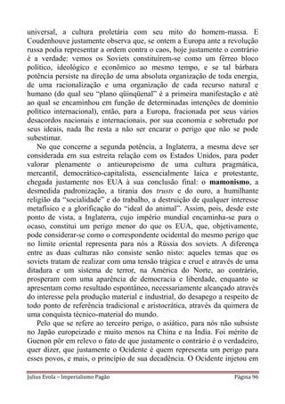 universal, a cultura proletária com seu mito do homem-massa. E
Coudenhouve justamente observa que, se ontem a Europa ante a revolução
russa podia representar a ordem contra o caos, hoje justamente o contrário
é a verdade: vemos os Soviets constituírem-se como um férreo bloco
político, ideológico e econômico ao mesmo tempo, e se tal bárbara
potência persiste na direção de uma absoluta organização de toda energia,
de uma racionalização e uma organização de cada recurso natural e
humano (do qual seu “plano qüinqüenal” é a primeira manifestação e até
ao qual se encaminhou em função de determinadas intenções de domínio
político internacional), então, para a Europa, fracionada por seus vários
desacordos nacionais e internacionais, por sua economia e sobretudo por
seus ideais, nada lhe resta a não ser encarar o perigo que não se pode
subestimar.
    No que concerne a segunda potência, a Inglaterra, a mesma deve ser
considerada em sua estreita relação com os Estados Unidos, para poder
valorar plenamente o antieuropeismo de uma cultura pragmática,
mercantil, democrático-capitalista, essencialmente laica e protestante,
chegada justamente nos EUA à sua conclusão final: o mamonismo, a
desmedida padronização, a tirania dos trusts e do ouro, a humilhante
religião da “socialidade” e do trabalho, a destruição de qualquer interesse
metafísico e a glorificação do “ideal do animal”. Assim, pois, desde este
ponto de vista, a Inglaterra, cujo império mundial encaminha-se para o
ocaso, constitui um perigo menor do que os EUA, que, objetivamente,
pode considerar-se como o correspondente ocidental do mesmo perigo que
no limite oriental representa para nós a Rússia dos soviets. A diferença
entre as duas culturas não consiste senão nisto: aqueles temas que os
soviets tratam de realizar com uma tensão trágica e cruel e através de uma
ditadura e um sistema de terror, na América do Norte, ao contrário,
prosperam com uma aparência de democracia e liberdade, enquanto se
apresentam como resultado espontâneo, necessariamente alcançado através
do interesse pela produção material e industrial, do desapego a respeito de
todo ponto de referência tradicional e aristocrática, através da quimera de
uma conquista técnico-material do mundo.
    Pelo que se refere ao terceiro perigo, o asiático, para nós não subsiste
no Japão europeizado e muito menos na China e na Índia. Foi mérito de
Guenon pôr em relevo o fato de que justamente o contrário é o verdadeiro,
quer dizer, que justamente o Ocidente é quem representa um perigo para
esses povos, e mais, o princípio de sua decadência. O Ocidente injetou em

Julius Evola – Imperialismo Pagão                                   Página 96
 
