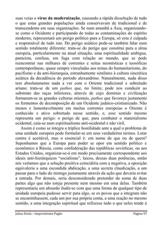 suas veias o vírus da modernização, causando a rápida dissolução de tudo
o que estas grandes populações ainda conservavam de tradicional e de
transcendente em suas organizações. Se num amanhã a Ásia, organizando-
se como o Ocidente e participando de todas as contaminações do espírito
moderno, representará um perigo político para a Europa, só esta é culpada
e responsável de tudo isto. Do perigo asiático pode-se também falar num
sentido totalmente diferente: trata-se do perigo que constitui para a alma
europeia, particularmente na atual situação, uma espiritualidade ambígua,
panteísta, confusa, em fuga com relação ao mundo, que se pode
reencontrar nas milhares de correntes e seitas neomísticas e teosóficas
contemporâneas, quase sempre vinculadas aos temas do humanitarismo, do
pacifismo e da anti-hierarquia, estranhamente similares à cultura sincrética
asiática da decadência do período alexandrino. Naturalmente, nada disso
tem absolutamente nada a ver com o Oriente tradicional e sobretudo
ariano; trata-se de um pathos que, no limite, pode nos conduzir ao
substrato das raças inferiores, através de cujo domínio e civilização
formaram-se as grandes culturas orientais, pathos que favorece justamente
os fermentos de decomposição de um Ocidente judaico-cristianizado. Não
menos e lamentavelmente em muitas correntes europeias o Oriente é
conhecido e ativo sobretudo nesse sentido, e, esse sentido mesmo
representa um perigo: o perigo de que, para combater o materialismo
ocidental, caia-se num espiritualismo anti-ocidental e não viril.
   Assim é como se integra a tríplice hostilidade ante a qual o problema de
uma unidade europeia pode formular-se em seus verdadeiros termos. Lutar
contra é aceitável, mas o essencial é: em nome de que ou de quem?
Suponhamos que a Europa para poder se opor em sentido político e
econômico à Rússia, como confederação das repúblicas soviéticas, ou aos
Estados Unidos, organizar-se-á em modo precisamente correspondente aos
ideais anti-hierárquicos “socialistas”, laicos, dessas duas potências, então
nós veríamos que a solução positiva coincidiria com a negativa, a oposição
equivaleria a uma escondida abdicação, a uma secreta claudicação, a um
passar para o lado do inimigo justamente através da ação que deveria evitar
a entrada. Por demais, seria desconsiderado pretender da soma de duas
partes algo que não esteja presente nem mesmo em uma delas. Também
representaria um absurdo iludir-se com que uma forma de qualquer tipo de
unidade europeia pudesse servir para algo, se os povos que a integram não
se encaminhassem, cada um por sua própria conta, a uma reação no mesmo
sentido, a uma integração espiritual que refizesse tudo o que neles tende à

Julius Evola – Imperialismo Pagão                                   Página 97
 
