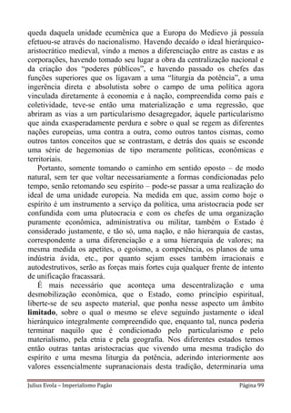 queda daquela unidade ecumênica que a Europa do Medievo já possuía
efetuou-se através do nacionalismo. Havendo decaído o ideal hierárquico-
aristocrático medieval, vindo a menos a diferenciação entre as castas e as
corporações, havendo tomado seu lugar a obra da centralização nacional e
da criação dos “poderes públicos”, e havendo passado os chefes das
funções superiores que os ligavam a uma “liturgia da potência”, a uma
ingerência direta e absolutista sobre o campo de uma política agora
vinculada diretamente à economia e à nação, compreendida como país e
coletividade, teve-se então uma materialização e uma regressão, que
abriram as vias a um particularismo desagregador, àquele particularismo
que ainda exasperadamente perdura e sobre o qual se regem as diferentes
nações europeias, uma contra a outra, como outros tantos cismas, como
outros tantos conceitos que se contrastam, e detrás dos quais se esconde
uma série de hegemonias de tipo meramente políticas, econômicas e
territoriais.
    Portanto, somente tomando o caminho em sentido oposto – de modo
natural, sem ter que voltar necessariamente a formas condicionadas pelo
tempo, senão retomando seu espírito – pode-se passar a uma realização do
ideal de uma unidade europeia. Na medida em que, assim como hoje o
espírito é um instrumento a serviço da política, uma aristocracia pode ser
confundida com uma plutocracia e com os chefes de uma organização
puramente econômica, administrativa ou militar, também o Estado é
considerado justamente, e tão só, uma nação, e não hierarquia de castas,
correspondente a uma diferenciação e a uma hierarquia de valores; na
mesma medida os apetites, o egoísmo, a competência, os planos de uma
indústria ávida, etc., por quanto sejam esses também irracionais e
autodestrutivos, serão as forças mais fortes cuja qualquer frente de intento
de unificação fracassará.
    É mais necessário que aconteça uma descentralização e uma
desmobilização econômica, que o Estado, como princípio espiritual,
liberte-se de seu aspecto material, que ponha nesse aspecto um âmbito
limitado, sobre o qual o mesmo se eleve seguindo justamente o ideal
hierárquico integralmente compreendido que, enquanto tal, nunca poderia
terminar naquilo que é condicionado pelo particularismo e pelo
materialismo, pela etnia e pela geografia. Nos diferentes estados temos
então outras tantas aristocracias que vivendo uma mesma tradição do
espírito e uma mesma liturgia da potência, aderindo interiormente aos
valores essencialmente supranacionais desta tradição, determinaria uma

Julius Evola – Imperialismo Pagão                                   Página 99
 