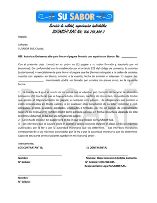 Servicio de calidad, experiencias inolvidables.
SUSABOR SAS Nit: 900.783.854-7
Bogotá;
Señores:
SUSABOR SAS, Ciudad.
REF: Autorización irrevocable para llenar el pagare firmado con espacios en blanco. No. ___________
Con el presente dejo (amos) en su poder un (1) pagare a su orden firmado y aceptado por mi
(nosotros). De conformidad con lo establecido por el artículo 622 del código de comercio, lo autorizo
(autorizamos) irrevocablemente para llenar el pagare que he (hemos) otorgado a la orden de ustedes,
suscrito con espacios en blanco, relativo a la cuantía, fecha de emisión e intereses. El pagare No.
__________________ mencionado podrá ser llenado por ustedes sin previo aviso, en la siguiente
forma:
1. La cuantía será igual al monto de las sumas que se adeudan por concepto del servicio de alimentos
(almuerzo y/o) lonchera) que se haya prestado, intereses, créditos de otro orden, impuestos de timbre
que genere el diligenciamiento del pagare; o cualquier otro género de obligaciones que consten o
estén incorporados en títulos valores, o en cualquier otro documento de carácter comercial o civil,
otorgados, girados, avalados, aceptados, endosados o firmados por mí, en calidad de representante
legal y/o en mi (nuestro) nombre propio como persona jurídica, en forma conjunta o separada les este
(estemos) debiendo el día que sea llenado este pagare.
2. La fecha de emisión del pagaré será el día en que sea llenado por SUSABOR SAS.
3. Los intereses que se causen sobre el capital o saldos insolutos durante el plazo, serán los máximos
autorizados por la ley o por la autoridad monetaria que los determine. Los intereses moratorios
corresponderán a los máximos autorizados por la ley o por la autoridad monetaria que los determine.
Copia de esta carta de instrucciones quedan en mi (nuestro) poder.
Atentamente,
LOS CONTRATANTES; EL CONTRATISTA;
_______________________________ _____________________________
Nombre Nombre; Oscar Giovanni Córdoba Camacho.
N° Cédula: N° Cédula: 1 056 908 025.
Representante Legal SUSABOR SAS.
_______________________________
Nombre
N° Cédula:
 