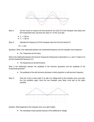 Step 11         Use the cursors to measure the time period for one cycle (T) of the triangular wave (blue) and
                the fundamental (red), and show the value of T on the curve plot.

                T1 = 1.00 ms
                T2 = 1.00 ms

Step 12         Calculate the frequency (f) of the triangular wave from the time period (T).

                f = 1 kHz

Questions: What is the relationship between the fundamental frequency and the triangular wave frequency?

                The frequencies are the same.

What is the relationship between the harmonic frequencies (frequencies of generators f 3, f5, and f7 in figure 5-2)
and the fundamental frequency (f1)?

                The frequencies are all odd functions.

What is the relationship between the amplitude of the harmonic generators and the amplitude of the
fundamental generator?

                The amplitude of the odd harmonics decrease in direct proportion to odd harmonic frequency.


Step 13         Press the A key to close switch A to add a dc voltage level to the triangular wave curve plot.
                Run the simulation again. Draw the new triangular wave (blue) curve plot on the space
                provided.




Question: What happened to the triangular wave curve plot? Explain.

                The waveshape moved upwards because of the additional dc voltage.
 
