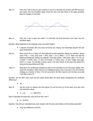 Step 14         Press the E and D keys to open switches E and D to eliminate the seventh and fifth harmonic
                sine waves. Run the simulation again. Draw the new curve plot (blue) in the space provided.
                Note any change on the graph.




Step 15         Press the C key to open the switch C to eliminate the third harmonics sine wave. Run the
                simulation again.

Question: What happened to the triangular wave curve plot? Explain.

                it became sinusoidal. Bhe sine wave harmonics are missing, the waveshape became the sine
                wave fundamental

Step 16         Open circuit FIG 5-3. Make sure that following function generator settings are selected: Square
                wave, Freq = 1 kHz, Duty cycle = 50%, Ampl – 2.5 V, Offset = 2.5 V. Make sure that the
                following oscilloscope settings are selected: Time base (Scale = 500 µs/Div, Xpos = 0, Y/T), Ch
                A (Scale = 5 V/Div, Ypos = 0, DC), Ch B (Scale = 5 V/Div, Ypos = 0, DC), Trigger (pos edge,
                Level = 0, Auto). You will plot a square wave in the time domain at the input and output of a
                two-pole low-pass Butterworth filter.

 Step 17        Bring down the oscilloscope enlargement and run the simulation to one full screen display, then
                pause the simulation. Notice that you are displaying square wave curve plot in the time domain
                (voltage as a function of time). The red curve plot is the filter input (5) and the blue curve plot
                is the filter output (7)

Question: Are the filter input (red) and the output (blue) plots the same shape disregarding any amplitude
differences?

                Yes.

Step 18         Use the cursor to measure the time period (T) and the time (fo) of the input curve plot (red)
                and record the values.

                T= 1 ms         to = 500.477µs

Step 19 Calculate the pulse duty cycle (D) from the to and T

                D = 50.07%.

Question: How did your calculated duty cycle compare with the duty cycle setting on the function generator?

                They have difference of 0.07%.
 