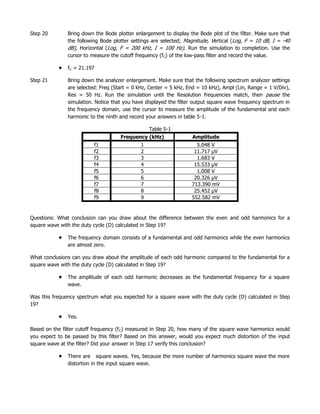 Step 20        Bring down the Bode plotter enlargement to display the Bode plot of the filter. Make sure that
               the following Bode plotter settings are selected; Magnitude, Vertical (Log, F = 10 dB, I = -40
               dB), Horizontal (Log, F = 200 kHz, I = 100 Hz). Run the simulation to completion. Use the
               cursor to measure the cutoff frequency (fC) of the low-pass filter and record the value.

               fC = 21.197

Step 21        Bring down the analyzer enlargement. Make sure that the following spectrum analyzer settings
               are selected: Freq (Start = 0 kHz, Center = 5 kHz, End = 10 kHz), Ampl (Lin, Range = 1 V/Div),
               Res = 50 Hz. Run the simulation until the Resolution frequencies match, then pause the
               simulation. Notice that you have displayed the filter output square wave frequency spectrum in
               the frequency domain, use the cursor to measure the amplitude of the fundamental and each
               harmonic to the ninth and record your answers in table 5-1.

                                                 Table 5-1
                                     Frequency (kHz)               Amplitude
                          f1                 1                       5.048 V
                          f2                 2                      11.717 µV
                          f3                 3                       1.683 V
                          f4                 4                      15.533 µV
                          f5                 5                       1.008 V
                          f6                 6                      20.326 µV
                          f7                 7                     713.390 mV
                          f8                 8                      25.452 µV
                          f9                 9                     552.582 mV


Questions: What conclusion can you draw about the difference between the even and odd harmonics for a
square wave with the duty cycle (D) calculated in Step 19?

               The frequency domain consists of a fundamental and odd harmonics while the even harmonics
               are almost zero.

What conclusions can you draw about the amplitude of each odd harmonic compared to the fundamental for a
square wave with the duty cycle (D) calculated in Step 19?

               The amplitude of each odd harmonic decreases as the fundamental frequency for a square
               wave.

Was this frequency spectrum what you expected for a square wave with the duty cycle (D) calculated in Step
19?

               Yes.

Based on the filter cutoff frequency (f C) measured in Step 20, how many of the square wave harmonics would
you expect to be passed by this filter? Based on this answer, would you expect much distortion of the input
square wave at the filter? Did your answer in Step 17 verify this conclusion?

               There are square waves. Yes, because the more number of harmonics square wave the more
               distortion in the input square wave.
 