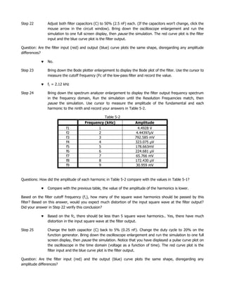 Step 22        Adjust both filter capacitors (C) to 50% (2.5 nF) each. (If the capacitors won’t change, click the
               mouse arrow in the circuit window). Bring down the oscilloscope enlargement and run the
               simulation to one full screen display, then pause the simulation. The red curve plot is the filter
               input and the blue curve plot is the filter output.

Question: Are the filter input (red) and output (blue) curve plots the same shape, disregarding any amplitude
differences?

               No.

Step 23        Bring down the Bode plotter enlargement to display the Bode plot of the filter. Use the cursor to
               measure the cutoff frequency (Fc of the low-pass filter and record the value.

               fc = 2.12 kHz

Step 24        Bring down the spectrum analyzer enlargement to display the filter output frequency spectrum
               in the frequency domain, Run the simulation until the Resolution Frequencies match, then
               pause the simulation. Use cursor to measure the amplitude of the fundamental and each
               harmonic to the ninth and record your answers in Table 5-2.

                                                   Table 5-2
                                      Frequency (kHz)                 Amplitude
                          f1                   1                       4.4928 V
                          f2                   2                      4.44397µV
                          f3                   3                     792.585 mV
                          f4                   4                     323.075 µV
                          f5                   5                     178.663mV
                          f6                   6                     224.681 µV
                          f7                   7                      65.766 mV
                          f8                   8                     172.430 µV
                          f9                   9                      30.959 mV


Questions: How did the amplitude of each harmonic in Table 5-2 compare with the values in Table 5-1?

               Compare with the previous table, the value of the amplitude of the harmonics is lower.

Based on the filter cutoff frequency (f c), how many of the square wave harmonics should be passed by this
filter? Based on this answer, would you expect much distortion of the input square wave at the filter output?
Did your answer in Step 22 verify this conclusion?

               Based on the fc, there should be less than 5 square wave harmonics.. Yes, there have much
               distortion in the input square wave at the filter output.

Step 25        Change the both capacitor (C) back to 5% (0.25 nF). Change the duty cycle to 20% on the
               function generator. Bring down the oscilloscope enlargement and run the simulation to one full
               screen display, then pause the simulation. Notice that you have displayed a pulse curve plot on
               the oscilloscope in the time domain (voltage as a function of time). The red curve plot is the
               filter input and the blue curve plot is the filter output.

Question: Are the filter input (red) and the output (blue) curve plots the same shape, disregarding any
amplitude differences?
 