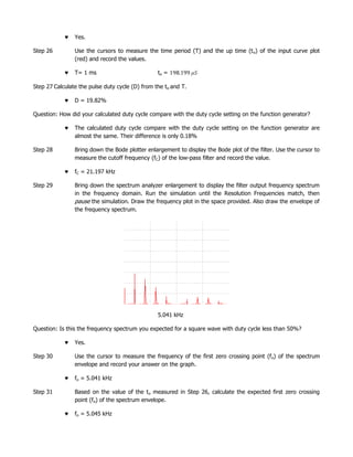 Yes.

Step 26         Use the cursors to measure the time period (T) and the up time (t o) of the input curve plot
                (red) and record the values.

                T= 1 ms                          to =

Step 27 Calculate the pulse duty cycle (D) from the to and T.

                D = 19.82%

Question: How did your calculated duty cycle compare with the duty cycle setting on the function generator?

                The calculated duty cycle compare with the duty cycle setting on the function generator are
                almost the same. Their difference is only 0.18%

Step 28         Bring down the Bode plotter enlargement to display the Bode plot of the filter. Use the cursor to
                measure the cutoff frequency (fC) of the low-pass filter and record the value.

                fC = 21.197 kHz

Step 29         Bring down the spectrum analyzer enlargement to display the filter output frequency spectrum
                in the frequency domain. Run the simulation until the Resolution Frequencies match, then
                pause the simulation. Draw the frequency plot in the space provided. Also draw the envelope of
                the frequency spectrum.




                                                 5.041 kHz

Question: Is this the frequency spectrum you expected for a square wave with duty cycle less than 50%?

                Yes.

Step 30         Use the cursor to measure the frequency of the first zero crossing point (f o) of the spectrum
                envelope and record your answer on the graph.

                fo = 5.041 kHz

Step 31         Based on the value of the to measured in Step 26, calculate the expected first zero crossing
                point (fo) of the spectrum envelope.

                fo = 5.045 kHz
 