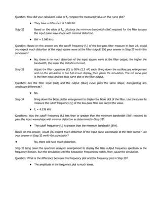 Question: How did your calculated value of fo compare the measured value on the curve plot?

                They have a difference of 0.004 Hz

Step 32         Based on the value of fo, calculate the minimum bandwidth (BW) required for the filter to pass
                the input pulse waveshape with minimal distortion.

                BW = 5.045 kHz

Question: Based on this answer and the cutoff frequency (f c) of the low-pass filter measure in Step 28, would
you expect much distortion of the input square wave at the filter output? Did your answer in Step 25 verify this
conclusion?

                No, there is no much distortion of the input square wave at the filter output. the higher the
                bandwidth, the lesser the distortion formed.

Step 33         Adjust the filter capacitors (C) to 50% (2.5 nF) each. Bring down the oscilloscope enlargement
                and run the simulation to one full screen display, then pause the simulation. The red curve plot
                is the filter input and the blue curve plot is the filter output.

Question: Are the filter input (red) and the output (blue) curve plots the same shape, disregarding any
amplitude differences?

                No.

Step 34         Bring down the Bode plotter enlargement to display the Bode plot of the filter. Use the cursor to
                measure the cutoff frequency (fc) of the low-pass filter and record the value.

                fc = 4.239 kHz

Questions: Was the cutoff frequency (fc) less than or greater than the minimum bandwidth (BW) required to
pass the input waveshape with minimal distortion as determined in Step 32?

                The cutoff frequency (fc) is greater than the minimum bandwidth (BW).

Based on this answer, would you expect much distortion of the input pulse waveshape at the filter output? Did
your answer in Step 33 verify this conclusion?

                No, there will have much distortion.

Step 35 Bring down the spectrum analyzer enlargement to display the filter output frequency spectrum in the
frequency domain. Run the simulation until the Resolution Frequencies match, then pause the simulation.

Question: What is the difference between this frequency plot and the frequency plot in Step 29?

                The amplitude in the frequency plot is much lower.
 