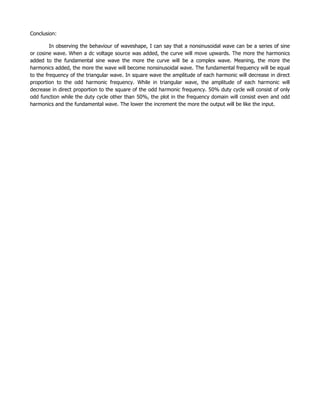 Conclusion:

         In observing the behaviour of waveshape, I can say that a nonsinusoidal wave can be a series of sine
or cosine wave. When a dc voltage source was added, the curve will move upwards. The more the harmonics
added to the fundamental sine wave the more the curve will be a complex wave. Meaning, the more the
harmonics added, the more the wave will become nonsinusoidal wave. The fundamental frequency will be equal
to the frequency of the triangular wave. In square wave the amplitude of each harmonic will decrease in direct
proportion to the odd harmonic frequency. While in triangular wave, the amplitude of each harmonic will
decrease in direct proportion to the square of the odd harmonic frequency. 50% duty cycle will consist of only
odd function while the duty cycle other than 50%, the plot in the frequency domain will consist even and odd
harmonics and the fundamental wave. The lower the increment the more the output will be like the input.
 