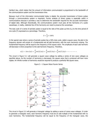Hartley’s law, which states that the amount of information communicated is proportional to the bandwidth of
the communications system and the transmission time.

Because much of the information communicated today is digital, the accurate transmission of binary pulses
through a communications system is important. Fourier analysis of binary pulses is especially useful in
communications because it provides a way to determine the bandwidth required for the accurate transmission
of digital data. Although theoretically, the communications system must pass all the harmonics of a pulse
waveshape, in reality, relatively few of the harmonics are need to preserve the waveshape.

The duty cycle of a series of periodic pulses is equal to the ratio of the pulse up time (t O) to the time period of
one cycle (T) expressed as a percentage. Therefore,




In the special case where a series of periodic pulses has a 50% duty cycle, called a square wave, the plot in the
frequency domain will consist of a fundamental and all odd harmonics, with the even harmonics missing. The
fundamental frequency will be equal to the frequency of the square wave. The amplitude of each odd harmonic
will decrease in direct proportion to the odd harmonic frequency. Therefore,




The circuit in Figure 5–1 will generate a square wave voltage by adding a series of sine wave voltages as
specified above. As the number of harmonics is decreased, the square wave that is produced will have more
ripples. An infinite number of harmonics would be required to produce a perfectly flat square wave.

                                         Figure 5 – 1 Square Wave Fourier Series

                                                                                         XSC1

                                                                                                     Ext T rig
                                       V6                                                                    +
                                                     R1       J1                                            _
                                                                                 A           B

                                                   10.0kΩ                    +       _   +       _

                                      10 V
                                                            Key = A
                                            V1
                                                     R2       J2

                             10 Vpk                10.0kΩ
                             1kHz                           Key = B
                             0°             V2
                                                     R3       J3        4
                                                                      155
                                                                       0
                                                                       8
                                                                       160
                                                                        14
                                                                        13
                                                                        12                       R7
                                                                      109
                                                                       02
                                                                        3                        100Ω
                              3.33 Vpk             10.0kΩ
                              3kHz                          Key = C
                              0°            V3
                                                     R4       J4

                              2 Vpk                10.0kΩ
                              5kHz                          Key = D
                              0°            V4
                                                     R5       J5
                              1.43 Vpk             10.0kΩ
                              7kHz
                              0°                            Key = E
                                            V5                J6
                                                     R6
                              1.11 Vpk             10.0kΩ
                              9kHz                          Key = F
                              0°                                                                                 .

The circuit in Figure 5-2 will generate a triangular voltage by adding a series of cosine wave voltages. In order
to generate a triangular wave, each harmonic frequency must be an odd multiple of the fundamental with no
even harmonics. The fundamental frequency will be equal to the frequency of the triangular wave, the
 