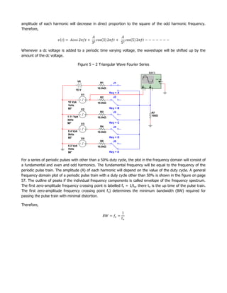 amplitude of each harmonic will decrease in direct proportion to the square of the odd harmonic frequency.
Therefore,




Whenever a dc voltage is added to a periodic time varying voltage, the waveshape will be shifted up by the
amount of the dc voltage.

                                       Figure 5 – 2 Triangular Wave Fourier Series

                                                                                         XSC1

                                                                                                     Ext T rig
                                      V6                                                                     +
                                                    R1       J1                                             _
                                                                                 A           B

                                                  10.0kΩ                     +       _   +       _

                                   15 V
                                                           Key = A
                                           V1
                                                    R2       J2
                             10 Vpk               10.0kΩ
                             1kHz
                             90°           V2              Key = B
                                                    R3       J3      13
                                                                      12
                                                                       1
                                                                       2
                                                                       3
                                                                       4
                                                                       5
                                                                       8
                                                                       9
                                                                       11
                                                                       0                         R7
                                                                      6
                                                                      0
                             1.11 Vpk                                                            100Ω
                                                  10.0kΩ
                             3kHz
                             90°           V3              Key = C
                                                    R4       J4
                             0.4 Vpk              10.0kΩ
                             5kHz
                             90°           V4              Key = D
                                                    R5       J5
                             0.2 Vpk              10.0kΩ
                             7kHz
                             90°                           Key = E


For a series of periodic pulses with other than a 50% duty cycle, the plot in the frequency domain will consist of
a fundamental and even and odd harmonics. The fundamental frequency will be equal to the frequency of the
periodic pulse train. The amplitude (A) of each harmonic will depend on the value of the duty cycle. A general
frequency domain plot of a periodic pulse train with a duty cycle other than 50% is shown in the figure on page
57. The outline of peaks if the individual frequency components is called envelope of the frequency spectrum.
The first zero-amplitude frequency crossing point is labelled fo = 1/to, there to is the up time of the pulse train.
The first zero-amplitude frequency crossing point fo) determines the minimum bandwidth (BW) required for
passing the pulse train with minimal distortion.

Therefore,
 