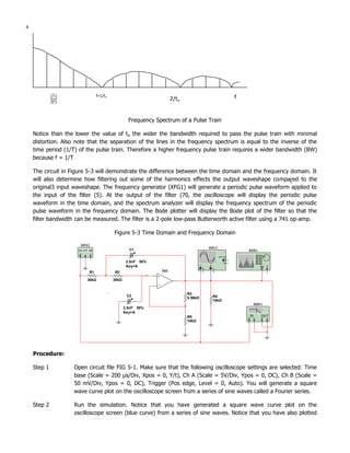 A




                               f=1/to                                                                                f
                                                                   2/to


                                                 Frequency Spectrum of a Pulse Train

    Notice than the lower the value of t o the wider the bandwidth required to pass the pulse train with minimal
    distortion. Also note that the separation of the lines in the frequency spectrum is equal to the inverse of the
    time period (1/T) of the pulse train. Therefore a higher frequency pulse train requires a wider bandwidth (BW)
    because f = 1/T

    The circuit in Figure 5-3 will demonstrate the difference between the time domain and the frequency domain. It
    will also determine how filtering out some of the harmonics effects the output waveshape compared to the
    original3 input waveshape. The frequency generator (XFG1) will generate a periodic pulse waveform applied to
    the input of the filter (5). At the output of the filter (70, the oscilloscope will display the periodic pulse
    waveform in the time domain, and the spectrum analyzer will display the frequency spectrum of the periodic
    pulse waveform in the frequency domain. The Bode plotter will display the Bode plot of the filter so that the
    filter bandwidth can be measured. The filter is a 2-pole low-pass Butterworth active filter using a 741 op-amp.

                                        Figure 5-3 Time Domain and Frequency Domain

                      XFG1
                                                                                             XSC1
                                                 C1                                                                      XSA1
                                                                                                         Ext T rig
                                                                                                                 +
                                                2.5nF 50%                                                       _

                                                Key=A                                A
                                                                                         _
                                                                                                 B
                                                                                                     _
                                                                                                                                 IN T
                                                                                 +           +
                          R1            R2                   741

                         30kΩ           30kΩ

                               42
                          OPAMP_3T_VIRTUAL
                                 0
                                 6
                                 0
                                 31
                                                                          R3
                                          C2                                                         R4
                                                                          5.56kΩ
                                                                                                     10kΩ
                                                                                                                              XBP1
                                               2.5nF 50%
                                               Key=A
                                                                          R5                                             IN      OUT
                                                                          10kΩ




    Procedure:

    Step 1          Open circuit file FIG 5-1. Make sure that the following oscilloscope settings are selected: Time
                    base (Scale = 200 µs/Div, Xpos = 0, Y/t), Ch A (Scale = 5V/Div, Ypos = 0, DC), Ch B (Scale =
                    50 mV/Div, Ypos = 0, DC), Trigger (Pos edge, Level = 0, Auto). You will generate a square
                    wave curve plot on the oscilloscope screen from a series of sine waves called a Fourier series.

    Step 2          Run the simulation. Notice that you have generated a square wave curve plot on the
                    oscilloscope screen (blue curve) from a series of sine waves. Notice that you have also plotted
 