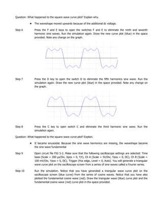 Question: What happened to the square wave curve plot? Explain why.

               The waveshape moved upwards because of the additional dc voltage.

Step 6         Press the F and E keys to open the switches F and E to eliminate the ninth and seventh
               harmonic sine waves. Run the simulation again. Draw the new curve plot (blue) in the space
               provided. Note any change on the graph.




Step 7         Press the D key to open the switch D to eliminate the fifth harmonics sine wave. Run the
               simulation again. Draw the new curve plot (blue) in the space provided. Note any change on
               the graph.




Step 8         Press the C key to open switch C and eliminate the third harmonic sine wave. Run the
               simulation again.

Question: What happened to the square wave curve plot? Explain.

               It became sinusoidal. Because the sine wave harmonics are missing, the waveshape became
               the sine wave fundamental

Step 9         Open circuit file FIG 5-2. Make sure that the following oscilloscope settings are selected: Time
               base (Scale = 200 µs/Div, Xpos = 0, Y/t), Ch A (Scale = 5V/Div, Ypos = 0, DC), Ch B (Scale =
               100 mV/Div, Ypos = 0, DC), Trigger (Pos edge, Level = 0, Auto). You will generate a triangular
               wave curve plot on the oscilloscope screen from a series of sine waves called a Fourier series.

Step 10        Run the simulation. Notice that you have generated a triangular wave curve plot on the
               oscilloscope screen (blue curve) from the series of cosine waves. Notice that you have also
               plotted the fundamental cosine wave (red). Draw the triangular wave (blue) curve plot and the
               fundamental cosine wave (red) curve plot in the space provided.
 