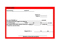 PAGARE
Vencimiento:
Capital $
Interes: $
Total: $
Por este PAGARE, yo
incondicionalmente pagar a la orden de
la cantidad de $
el dia
de
que ampara este titulo causara intereses a razon de
%
% anual en caso de mora.
Bogota D.C. a
(Nombre y firma del suscriptor)
prometo
de
, la suma
y a razon de
de
de