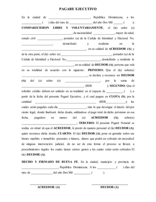 PAGARE EJECUTIVO
En la ciudad de ___________________________, República Dominicana, a los
_____________ ( ) días del mes de _______________ del año Dos Mil ______ ( );
COMPARECIERON LIBRE Y VOLUNTARIAMENTE, el (la) señor (a)
_________________________________, de nacionalidad ______________, mayor de edad,
estado civil ________________, portador (a) de la Cedula de Identidad y Electoral No.
____________________, domiciliado y residente en la
__________________________________________, en su calidad de ACREEDOR (A); y
de la otra parte, el (la) señor (a) _________________________________, portador (a) de la
Cédula de Identidad y Electoral No.______________________, domiciliado y residente la
__________________________________, en su calidad de DEUDOR (A), persona que está
en su totalidad de acuerdo con lo siguiente: PRIMERO: Que el (la) señor(a)
___________________________________________, se declara y reconoce ser DEUDOR
(A) del (a) señor (a) _______________________, por la suma de
_________________________________________ (RD$ ); SEGUNDO: Que el
referido crédito deberá ser saldado en su totalidad en el espacio de ___________ ( ), a
partir de la fecha del presente Pagaré Ejecutivo, y el cual pagara en CUOTA (S), por la
cantidad ________________________________________ (RD$_____________); las
cuales serán pagadas cada día __________________, más lo que devengue el interés del por
ciento legal, donde finalizará dicha deuda, saldándose el pago total de dicho préstamo en esa
fecha, pagadero en manos del (a) ACREEDOR (A), señor(a)
____________________________________; TERCERO: El presente Pagaré Notarial se
realiza en virtud de que el ACREEDOR, le prestó de manera personal al (la) DEUDOR (A),
quien reconoce dicha deuda; CUARTO: El (la) DEUDOR (A), pone en garantía todos sus
bienes muebles e inmuebles presentes o futuros, dinero que podrá ser cobrado sin necesidad
de ninguna intervención judicial, de no ser de esta forma el proceso se llevara a
procedimientos legales los cuales tienen ciertos gastos y los cuales están serán cobrados El
(la) DEUDOR (A).
HECHO Y FIRMADO DE BUENA FE. En la ciudad, municipio y provincia de
________________________, República Dominicana. A los ____________ ( ) días del
mes de ______________ del año Dos Mil ___________ ( ).
ACREEDOR (A) DEUDOR (A)
 