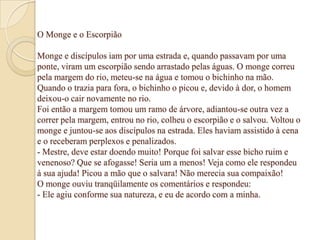 O Monge e o Escorpião

Monge e discípulos iam por uma estrada e, quando passavam por uma
ponte, viram um escorpião sendo arrastado pelas águas. O monge correu
pela margem do rio, meteu-se na água e tomou o bichinho na mão.
Quando o trazia para fora, o bichinho o picou e, devido à dor, o homem
deixou-o cair novamente no rio.
Foi então a margem tomou um ramo de árvore, adiantou-se outra vez a
correr pela margem, entrou no rio, colheu o escorpião e o salvou. Voltou o
monge e juntou-se aos discípulos na estrada. Eles haviam assistido à cena
e o receberam perplexos e penalizados.
- Mestre, deve estar doendo muito! Porque foi salvar esse bicho ruim e
venenoso? Que se afogasse! Seria um a menos! Veja como ele respondeu
à sua ajuda! Picou a mão que o salvara! Não merecia sua compaixão!
O monge ouviu tranqüilamente os comentários e respondeu:
- Ele agiu conforme sua natureza, e eu de acordo com a minha.
 