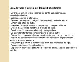 Convido vocês a fazerem um Jogo de Faz de Conta:

- Vivenciem um dia inteiro fazendo de conta que sabem amar
incondicionalmente.
- Sejam pacientes e tolerantes.
- Relevem as pequenas mágoas, os pequenos ressentimentos.
- Olhem nos olhos do outro.
- Exercitem a solidariedade, a compaixão, o companheirismo.
- Evitem a autocrítica negativa e a crítica ao outro.
- Priorizem atividades que visem ajudar o próximo.
- Se permitam ter tempo para si mesmo e para o outro.
- Façam de conta que estão perdoando a si mesmo, a tudo e a todos.
- Façam de conta que vocês se amam e se respeitam e que também
amam e respeitam o outro.
- Imaginem que amam a humanidade além dos interesses do ego.
- Sorriam, sejam gentis e atenciosos.
- Expressem através da palavra e dos gestos calma, alegria, esperança e
carinho.
 
