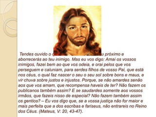 Tendes ouvido o que foi dito: Amarás ao teu próximo e
aborrecerás ao teu inimigo. Mas eu vos digo: Amai os vossos
inimigos, fazei bem ao que vos odeia, e orai pelos que vos
perseguem e caluniam, para serdes filhos de vosso Pai, que está
nos céus, o qual faz nascer o seu o seu sol sobre bons e maus, e
vir chuva sobre justos e injustos. Porque, se não amardes senão
aos que vos amam, que recompensa haveis de ter? Não fazem os
publicanos também assim? E se saudardes somente aos vossos
irmãos, que fazeis nisso de especial? Não fazem também assim
os gentios? – Eu vos digo que, se a vossa justiça não for maior e
mais perfeita que a dos escribas e fariseus, não entrareis no Reino
dos Céus. (Mateus, V: 20, 43-47).
 