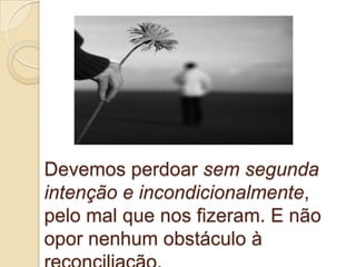 Devemos perdoar sem segunda
intenção e incondicionalmente,
pelo mal que nos fizeram. E não
opor nenhum obstáculo à
 