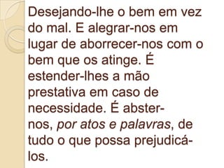 Desejando-lhe o bem em vez
do mal. E alegrar-nos em
lugar de aborrecer-nos com o
bem que os atinge. É
estender-lhes a mão
prestativa em caso de
necessidade. É abster-
nos, por atos e palavras, de
tudo o que possa prejudicá-
los.
 