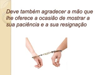 Deve também agradecer a mão que
lhe oferece a ocasião de mostrar a
sua paciência e a sua resignação
 