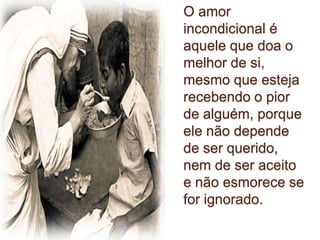 O amor
incondicional é
aquele que doa o
melhor de si,
mesmo que esteja
recebendo o pior
de alguém, porque
ele não depende
de ser querido,
nem de ser aceito
e não esmorece se
for ignorado.
 