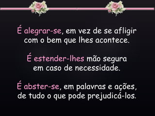 É alegrar-se, em vez de se afligir
com o bem que lhes acontece.
É estender-lhes mão segura
em caso de necessidade.
É abster-se, em palavras e ações,
de tudo o que pode prejudicá-los.